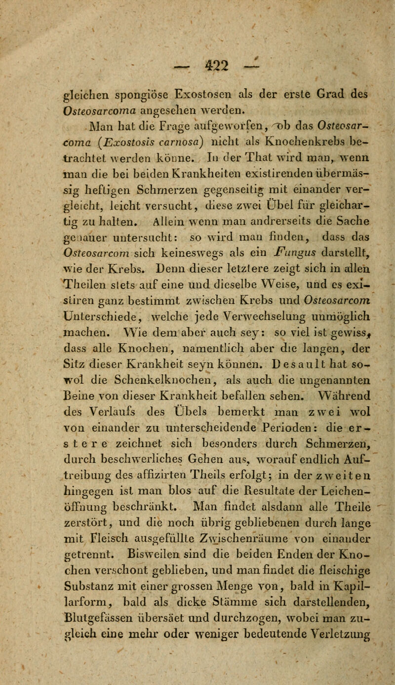 gleichen spongiose Exostosen als der erste Grad des Osteosarcoma angesehen werden. Man hat die Frage aufgeworfen, T>b das Osteosar- coma (Exostosis carnosa) nicht als Knochenkrebs be- trachtet werden könne. In der That wird man, wenn man die bei beiden Krankheiten existirenden übermäs- sig heftigen Schmerzen gegenseitig mit einander ver- gleicht, leicht versucht, diese zwei Übel für gleichar- tig zu halten. Allein wenn man andrerseits die Sache gc lauer untersucht: so wird man finden, dass das Osteosarcom sich keineswegs als ein Fungus darstellt, wie der Krebs. Denn dieser letztere zeigt sich in allen Theilen slets auf eine und dieselbe Weise, und es exi- sliren ganz bestimmt zwischen Krebs und Osteosarcom Unterschiede, welche jede Verwechselung unmöglich machen. Wie dem aber auch sey: so viel ist gewiss* dass alle Knochen, namentlich aber die langen, der Sitz dieser Krankheit seyn können. Desault hat so- wol die Schenkelknochen, als auch die ungenannten Beine von dieser Krankheit befallen sehen. Wahrend des Verlaufs des Übels bemerkt man zwei wol von einander zu unterscheidende Perioden: die er- s t e r e zeichnet sich besonders durch Schmerzen, durch beschwerliches Gehen aus, wrorauf endlich Auf- treibung des affizirten Theils erfolgt5 in der zweiten hingegen ist man blos auf die Resultate der Leichen- öffnung beschränkt. Man findet alsdann alle Theile zerstört, und die noch übrig gebliebenen durch lange mit Fleisch ausgefüllte Z^vischenräume von einander getrennt. Bisweilen sind die beiden Enden der Kno- chen verschont geblieben, und man findet die fleischige Substanz mit einer grossen Menge von, bald in Kapil- larform, bald als dicke Stämme sich darstellenden, Blutgefässen übersäet und durchzogen, wobei man zu- gleich eine mehr oder weniger bedeutende Verletzung