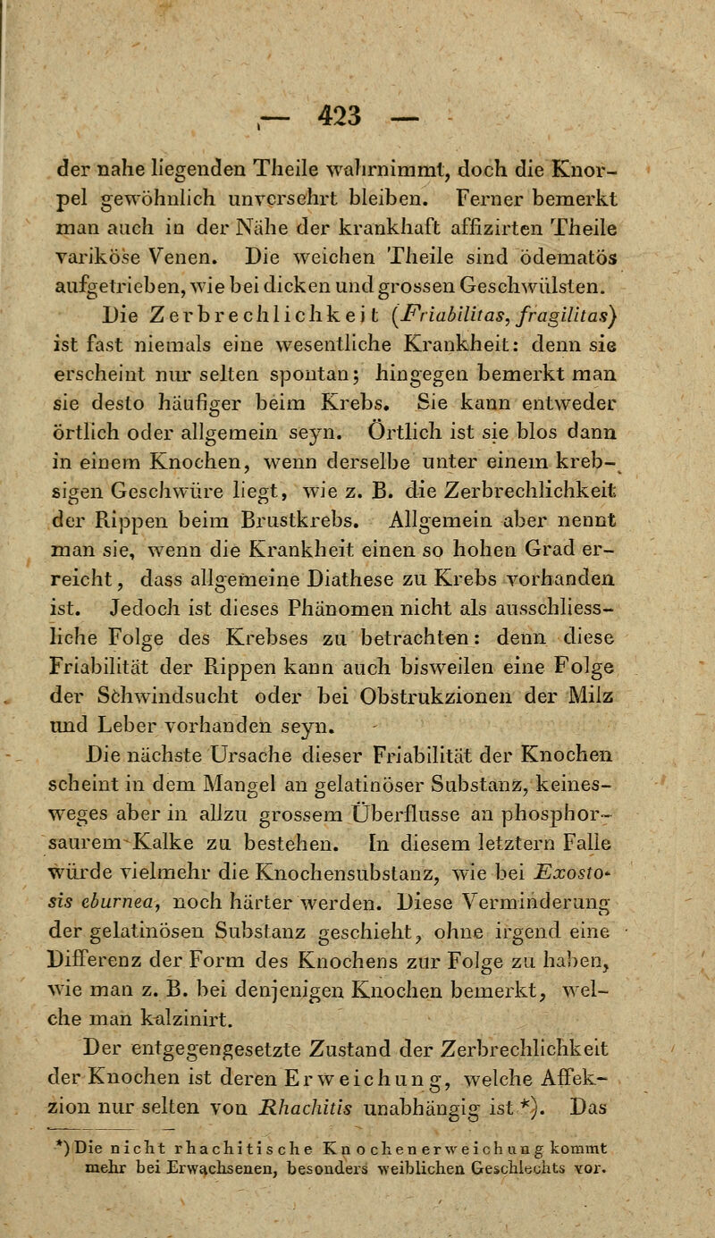 der nahe liegenden Theile wahrnimmt, doch die Knor- pel gewöhnlich unversehrt bleiben. Ferner bemerkt man auch in der Nahe der krankhaft affizirten Theile variköse Venen. Die weichen Theile sind ödematös aufgetrieben, wie bei dicken und grossen Geschwülsten. Die Zerbrechlichkeit (Friabilitas,fragilltas) ist fast niemals eine wesentliche Krankheit: denn sie erscheint nur selten spontan; hingegen bemerkt man sie desto häufiger beim Krebs. Sie kann entweder örtlich oder allgemein seyn. Örtlich ist sie blos dann in einem Knochen, wenn derselbe unter einem kreb- sigen Geschwüre liegt, wie z. B. die Zerbrechlichkeit der Rippen beim Brustkrebs. Allgemein aber nennt man sie, wenn die Krankheit einen so hohen Grad er- reicht , dass allgemeine Diathese zu Krebs vorhanden ist. Jedoch ist dieses Phänomen nicht als ausschliess- liche Folge des Krebses zu betrachten: denn diese Friabilität der Rippen kann auch bisweilen eine Folge der Schwindsucht oder bei Obstrukzionen der Milz und Leber vorhanden seyn. Die nächste Ursache dieser Friabilität der Knochen scheint in dem Mangel an gelatinöser Substanz, keines- weges aber in allzu grossem Überflusse an phosphor«- saurenr Kalke zu bestehen. In diesem letztern Falle würde vielmehr die Knochensubstanz, wie bei Exosto* sis eburnea, noch härter werden. Diese Verminderung der gelatinösen Substanz geschieht, ohne irgendeine Differenz der Form des Knochens zur Folge zu haben, wie man z. B. bei denjenigen Knochen bemerkt, wel- che man kalzinirt. Der entgegengesetzte Zustand der Zerbrechlichkeit der Knochen ist deren Erweichung, welche Affek- zion nur selten von Rhachitis unabhängig ist *). Das *)Die nicht rhachitische Kn o chen erweich im g kommt mehr bei Erwachsenen, besonders weiblichen Geschlechts vor.