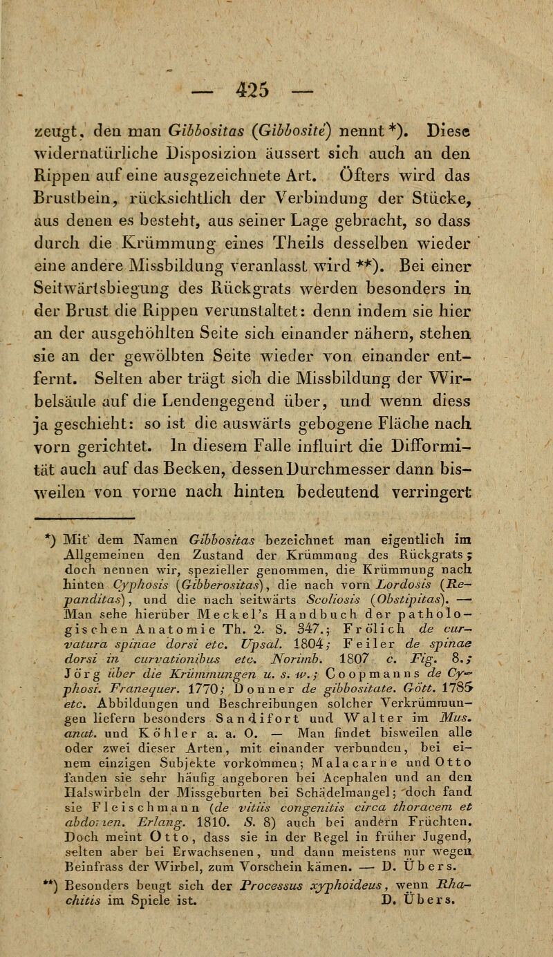 zeugt, den man Gibbositas (Gibbosite) nennt*). Diese widernatürliche Disposizion äussert sich auch an den Rippen auf eine ausgezeichnete Art. Öfters wird das Brustbein, rücksichtlich der Verbindung der Stücke, aus denen es besteht, aus seiner Lage gebracht, so dass durch die Krümmung eines Theils desselben wieder eine andere Missbildung veranlasst wird **). Bei einer Seitwärtsbiegung des Rückgrats werden besonders in der Brust die Rippen verunstaltet: denn indem sie hier an der ausgehöhlten Seite sich einander nähern, stehen sie an der gewölbten Seite wieder von einander ent- fernt. Selten aber trägt sich die Missbildung der Wir- belsäule auf die Lendengegend über, und wenn diess ja geschieht: so ist die auswärts gebogene Fläche nach vorn gerichtet. In diesem Falle influirt die Difformi- tät auch auf das Becken, dessen Durchmesser dann bis- weilen von vorne nach hinten bedeutend verringert *) Mit' dem Namen Gibhositas bezeichnet man eigentlich im Allgemeinen den Zustand der Krümmang des Rückgrats j doch nennen wir, spezieller genommen, die Krümmung nach hinten Oyphosis [Gibberositas), die nach vorn Lordosis (Re- panditas), und die nach seitwärts Scoliosis (Obstipitas). — Man sehe hierüber Meckel's Handbuch der patholo- gischen Anatomie Th. 2. S. 347.; Fr öl ich de cur- vatura Spinae dorsi etc. Upsal. 1804; Feiler de spinae dorsi in curvationibus etc. Norimb. 1807 c. Fig. 8.; Jörg über die Krümmungen u. s. -w.; C o o p m a n n s de Cy~ phosi. Franequer. 1770; Donner de gibbositate. Gott. 1785 etc. Abbildungen und Beschreibungen solcher Verkrümraun- gen liefern besonders Sandifort und Walter im Mus. anat. und Köhler a. a. O. — Man findet bisweilen alle oder zwei dieser Arten, mit einander verbunden, bei ei- nem einzigen Subjekte vorkommen; Mala carn e und Otto fanden sie sehr häufig angeboren bei Acephalen und an den Halswirbeln der Missgeburten bei Schadelmangel;'doch fand sie Fleischmann {de vitiis congenitis circa thoracem et abdonen. Erlang. 1810. S. 8) auch bei andern Früchten. Doch meint Otto, dass sie in der Regel in früher Jugend, selten aber bei Erwachsenen, und dann meistens nur wegen Beinfrass der Wirbel, zum Vorschein kamen. — D. Übers. **) Besonders beugt sich der Processus xyphoideus, wenn Rha- chitis im Spiele ist. D. Übers.