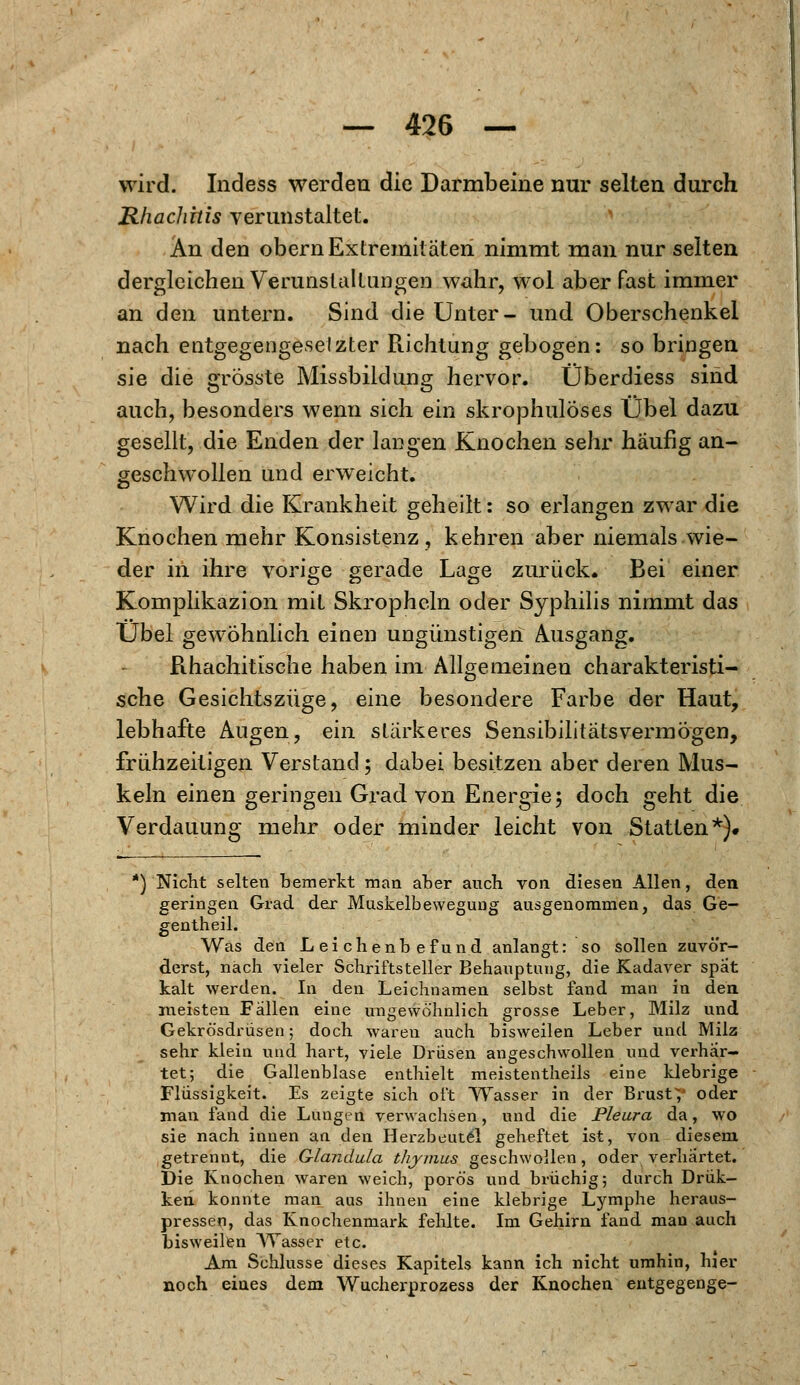 wird. Indess werden die Darmbeine nur selten durch RhacJihis verunstaltet. An den obern Extremitäten nimmt man nur selten dergleichen Verunstaltungen wahr, wol aber fast immer an den untern. Sind die Unter- und Oberschenkel nach entgegengeselzter Richtung gebogen: so bringen sie die grösste Missbildung hervor. Überdiess sind auch, besonders wenn sich ein skrophuloses Übel dazu gesellt, die Enden der langen Knochen sehr häufig an- geschwollen und erweicht. Wird die Krankheit geheilt: so erlangen zwar die Knochen mehr Konsistenz, kehren aber niemals wie- der in ihre vorige gerade Lage zurück. Bei einer Komplikazion mit Skropheln oder Syphilis nimmt das Übel gewöhnlich einen ungünstigen Ausgang. Rhachitische haben im Allgemeinen charakteristi- sche Gesichtszüge, eine besondere Farbe der Haut, lebhafte Augen, ein stärkeres Sensibilitätsvermögen, frühzeitigen Verstand; dabei besitzen aber deren Mus- keln einen geringen Grad von Energie; doch geht die Verdauung mehr oder minder leicht von Statten*). *) Nicht selten bemerkt man aber auch von diesen Allen, den geringen Grad der Muskelbewegung ausgenommen, das Ge- gentheil. Was den Leichenbefund anlangt: so sollen zuvör- derst, nach vieler Schriftsteller Behauptung, die Kadaver spat kalt werden. In den Leichnamen selbst fand man in den meisten Fallen eine ungewöhnlich grosse Leber, Milz und Gekrösdrüsen; doch waren auch bisweilen Leber und Milz sehr klein und hart, viele Drüsen angeschwollen und verhär- tet; die Gallenblase enthielt meistentheils eine klebrige Flüssigkeit. Es zeigte sich oft Wasser in der Brust;' oder man fand die Lunged verwachsen, und die Pleura da, wo sie nach innen an den Herzbeutel geheftet ist, von diesem getrennt, die Glandula thjmus geschwollen, oder verhärtet. Die Knochen waren weich, porös und brüchig; durch Drük- ken konnte man aus ihnen eine klebrige Lymphe heraus- pressen, das Knochenmark fehlte. Im Gehirn fand man auch bisweilen Wasser etc. Am Schlüsse dieses Kapitels kann ich nicht umhin, hier noch eines dem Wucherprozess der Knochen entgegenge-