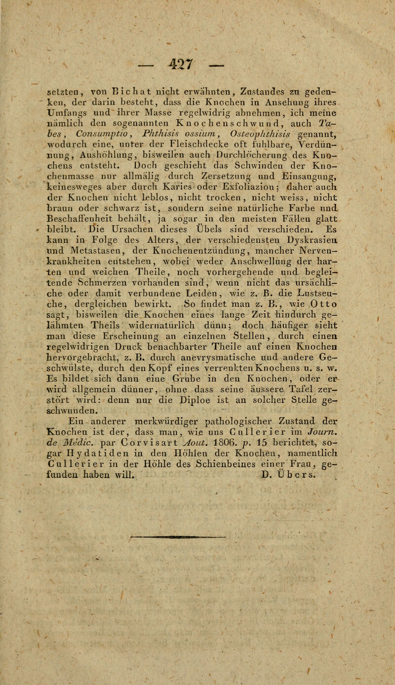 setzten, von Bichat nicht erwähnten, Znstandes zu geden- ken, der darin besteht, dass die Knochen in Ansehung ihres Ümfangs und ihrer Masse regelwidrig abnehmen, ich meine nämlich den sogenannten Knochenschwund, auch Ta- bes, Consumptiö, Phthisis ossium, Osteophthisis genannt, wodurch eine, unter der Fleischdecke oft fühlbare, Verdün- nung, Aushöhlung, bisweilen auch Durchlöcherung des Kuo- chens entsteht. Doch geschieht das Schwinden der Kno— chenmasse nur allmalig durch Zersetzung und Einsaugung, keinesweges aber durch Karies oder Exfoliaziou; daher auch der Knochen nicht Leblos, nicht trocken, nicht weiss, nicht braun oder schwarz ist, sondern seine natürliche Farbe und Beschaffenheit behalt, ja sogar_in den meisten Fallen glatt bleibt. J3ie Ursachen dieses Übels sind verschieden. Es kann in Folge des Alters, der verschiedensten Dyskrasien und Metastasen, der Knochenentzündung, mancher Nerven- krankheiten entstehen, wobei weder Anschwellung der har- ten und weichen Theile, noch vorhergehende und beglei- tende Schmerzen vorhanden sind, wenn nicht das ursächli- che oder damit verbundene Leiden, wie z. B. die Lustseu- che, dergleichen bewirkt. So findet man z. B., wie Otto sagt, bisweilen die Knochen eines lange Zeit hindurch ge- lähmten Theils widernatürlich dünn 5. doch häufiger sieht man diese Erscheinung an einzelnen Stellen, durch einen regelwidrigen Druck benachbarter Theile auf einen Knochen hervorgebracht, z. B. durch anevrysmatische und andere Ge- schwülste, durch denKopf eines verrenkten Knochens u. s. \v. Es bildet sich dann eine Grube in den Knochen, oder er wrird allgemein dünner, ohne dass seine äussere Tafel zer- stört wird: denn nur die Diploe ist an solcher Stelle ge- schwunden. Ein-anderer merkwürdiger pathologischer Zustand der Knochen ist der, dass man, wie uns Cullerier im Journ. de Medic. par Corvisart Aout. 1806. p. 15 berichtet, so- gar Hydatiden in den Höhlen der Knochen, namentlich Cullerier in der Höhle des Schienbeines einer Frau, ge- funden haben will. D. Übers.