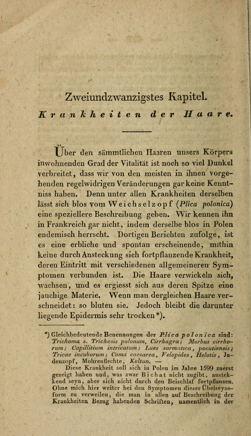 Krankheiten der Haare* XJber den sammtlichen Haaren nnsers Körpers inwohnenden Grad der Vitalität ist noch so viel Dunkel verbreitet, dass wir von den meisten in ihnen vorge- henden regelwidrigen Veränderungen gar keine Kerint- niss haben. Denn unter allen Krankheiten derselben lasst sich blos vom Weichselzopf (Plica polonica) eine speziellere Beschreibung geben. Wir kennen ihn in Frankreich gar nicht, indem derselbe blos in Polen endemisch herrscht. Dortigen Berichten zufolge, ist es eine erbliche und spontan erscheinende, mithin keine durch Ansteckung sich fortpflanzende Krankheit, deren Eintritt mit verschiedenen allgemeineren Sym- ptomen verbunden ist. Die Haare verwickeln sich, wachsen, und es ergiesst sich aus deren Spitze eine jauchige Materie. Wenn man dergleichen Haare ver- schneidet: so bluten sie. Jedoch bleibt die darunter liegende Epidermis sehr trocken*). *) Gleichbedeutende Benennungen der PJica polonica sind: TrichoTna s. Trichosis polonum, Cirrhagra; Morbus cirrho- rum ; Capälitium intricatum; Lues sarmatica, -pocutiensis; Tricae incuborum; Co/na caesarea, Velopides, Helotis, Ja- denzopf, Mohren flechte, Koltun. — Diese Krankheit soll sich in Polen im Jahre 1599 zuerst gezeigt haben und, was zwar Bichat nicht zugibt, anstek- kend seyn, aber sich nicht durch den Beischlaf fortpflanzen. Ohne mich hier weiter bei den Symptomen dieser Übelseyns- form zu verweilen, die man in allen auf Beschreibung der Krankheiten Bezug habenden Schriften, namentlich in der