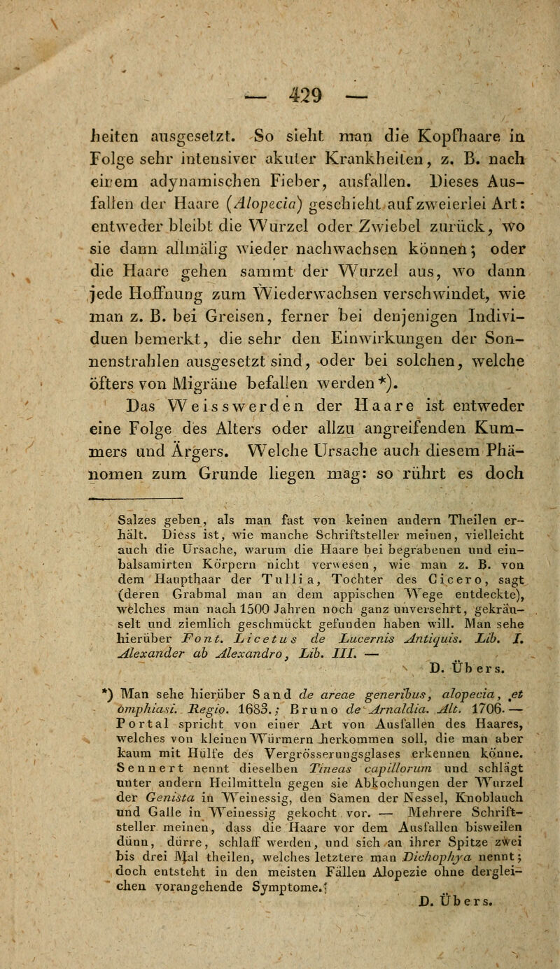 licitcn ausgesetzt. So sieht man die Kopfhaare in Folge sehr intensiver akuter Krankheiten, z. B. nach eir/em adynamischen Fieber, ausfallen. Dieses Aus- fallen der Haare (Alopecia) geschieht auf zweierlei Art: entweder bleibt die Wurzel oder Zwiebel zurück, wo sie dann allmalig wieder nachwachsen können; oder die Haare gehen sammt der Wurzel aus, wo dann jede Hoffnung zum Wiederwachsen verschwindet, wie man z. B. bei Greisen, ferner bei denjenigen Indivi- duen bemerkt, die sehr den Einwirkungen der Son- nenstrahlen ausgesetzt sind, oder bei solchen, welche Öfters von Migräne befallen werden*). Das Weiss wer den der Haare ist entweder eine Folge des Alters oder allzu angreifenden Kum- mers und Argers. Welche Ursache auch diesem Phä- nomen zum Grunde liegen mag: so rührt es doch Salzes geben, als man fast von keinen andern Theilen er- halt. Diess ist; wie manche Schriftsteller meinen, vielleicht auch die Ursache, warum die Haare bei begrabenen und ein- balsamirten Körpern nicht verwesen, wie man z. B. von dem Haupthaar der Tulli a, Tochter des Cicero, sagt (deren Grabmal man an dem appischen Wege entdeckte), welches man nach 1500 Jahren noch ganz unversehrt, gekräu- selt und ziemlich geschmückt gefunden haben will. Man sehe hierüber Font. Licetus de Lucernis Antiquis. Lib. I. Alexander ab Alexandro, Lib. III. — D. Übers. *) Man sehe hierüber Sand de areae generibus, alojpecia, et omphia.si. Regio. 1683.; Bruno de Arnaldia. Alt. 1706- — Portal spricht von einer Art von Ausfallen des Haares, welches von kleinen Würmern .herkommen soll, die man aber kaum mit Hülfe des Vergrösserungsglases erkennen könne. Senne rt nennt dieselben Tineas capillorum und schlagt unter andern Heilmitteln gegen sie Abkochungen der Wurzel der Genista in Weinessig, den Samen der Nessel, Knoblauch und Galle in Weinessig gekocht vor. — Mehrere Schrift- steller meinen, dass die Haare vor dem Ausfallen bisweilen dünn, dürre, schlafF werden, und sich an ihrer Spitze z^ei bis drei Mal theilen, welches letztere man Bichophya nennt; doch entsteht in den meisten Fallen Alopezie ohne derglei- chen vorangehende Symptome.' D. Übers.