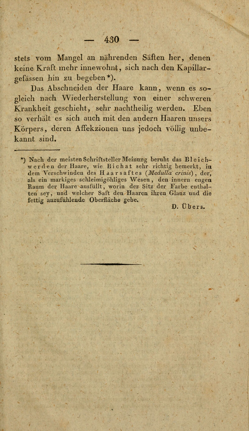 stets vorn Mangel an nährenden Säften her, denen keine Kraft mehr innewohnt, sich nach den Kapillar- gefässen hin zu begeben*). Das Abschneiden der Haare kann, wenn es so- gleich nach Wiederherstellung von einer schweren Krankheit geschieht, sehr nachtheilig werden. Eben so verhält es sich auch mit den andern Haaren urisers Körpers, deren AfFekzionen uns jedoch völlig unbe- kannt sind. *) Nach der meisten Schriftsteller Meinung beruht das Bl e ich- werde n der Haare, wie Bichat sehr richtig bemerkt, in dem Verschwinden des Haarsaftes (Medullä crinis) , der, als ein markiges schleimigöhliges Wesen , den innern engen Raum der Haare ausfüllt, worin der Sitz der Farbe enthal- ten sey, und welcher Saft den Haaren ihren Glanz und die fettig anzufühlende Oberfläche gebe,