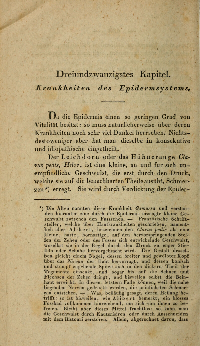 Krankheiten des Ejyidermsystems, Ua die Epidermis einen so geringen Grad von Vitalität besitzt: so muss natürlicherweise über deren Krankheiten noch sehr viel Dunkel herrschen. Nichts- destoweniger aber hat man dieselbe in konsekutive und idiopathische eingetheilt. Der Leichdorn oder das Hühnerauge Cla- vus pedis, Helos, ist eine kleine, an und für sich un- empfindliche Geschwulst, die erst durch den Druck, welche sie auf die benachbarten Theile ausübt, Schmer- zen*) erregt. Sie wird durch, Verdickung der Epider- *) Die Alten nannten diese Krankheit Gemursa und verstan- den hierunter eine durch die Epidermis erzeugte kleine Ge- schwulst zwischen den Fusszehen. — Französische Schrift- steller, welche über Hautkrankheiten geschrieben, nament- lich aber Alibert, bezeichnen den Clavus pedis als eine kleine, harte, hornartige, auf den hervorspringenden Stel- len der Zehen oder des Fusses sich entwickelnde Geschwulst, woselbst sie in der Regel durch den Druck zu enger Stie- feln oder Schuhe hervorgebracht wird. Die Gestalt dessel- ben gleicht einem Nagel, dessen breiter und gewölbter Kopf über das Niveau der Haut hervorragt^ und dessen konisch und stumpf zugehende Spitze sich in den dickern Theil der Tegumente einsenkt, und sogar bis auf die Sehnen und Flechsen der Zehen dringt, und bisweilen selbst die Bein- haut erreicht. In diesem letztern Falle können, weil die nahe liegenden Nerven gedrückt werden, die peinlichsten Schmer- zen entstehen. — Was, beiläufig gesagt, deren Heilung be- trifft: so ist bisweilen, wie Alibert bemerkt, ein blosses Fussbad vollkommen hinreichend, um sich von ihnen zu be- freien. Bleibt aber dieses Mittel fruchtlos: so kann man die Geschwulst durch Kauterisiren oder durch Ausschneiden mit dem Bistouri zerstören. Allein, abgerechnet davon, dass