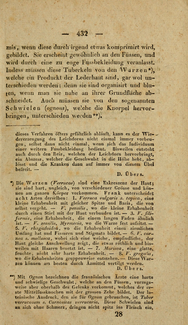 mis, wenn diese durch irgend etwas komprimirt wird, gebildet. Sie erscheint gewöhnlich an den Füssen, und wird durch eine zu enge Fußbekleidung veranlasst. Indess müssen diese Tuberkeln von den Warzen*), welche ein Produckt der Lederhaut sind, gar wol un- terschieden werden: denn sie sind organisirt und blu- ten, wenn man sie nahe an ihrer Grundfläche ab- schneidet. Auch müssen sie von den sogenannten Schwielen (ognons), welche die Knorpel hervor- bringen, unterschieden werden**)« dieses Verfahren öfters gefährlich ablauft, kann es der Wie- dererzeugung des Leichdorns nicht einmal immer vorbeu- gen , selbst dann nicht einmal, wenn sich das Individuum einer weitern Fussbekleidung bedient. Bisweilen entsteht auch durch den Reiz, welchen der Leichdorn hervorbringt, ein Abszess, welcher die Geschwulst in die Höhe hebt, ab- lösst und die Kranken dann auf immer von diesem Übel beireit, — D. Übers. *) Die Warzen {Verrucae) sind eine Exkreszenz der Haut; sie sind hart, ungleich, von verschiedener Grösse und kön- nen am ganzen Körper vorkommen. Frank unterscheidet acht Arten derselben: 1. Verruca vulgaris s. topica, eine kleine Erhabenheit mit gleicher Spitze uud Basis, die von selbst vergeht. — V. pensilis, wo die kleine Erhabenheit durch einen Stiel mit der Haut verbuuden ist. — 3. V. fili— formiS) eine Erhabenheit, die einem langen Faden ähnlich ist. — V. sessilis, Myrmecia, wo die Warze fest aufsitzt. — 5. V. rhagadoidea, wo die Erhabenheit einen ziemlichen Umfang hat und Fissuren und Stigmata bildet. — 6. V. car- nea s. mollusca, wobei sich eine weiche, empfindliche, der Haut gleiche Anschwellung zeigt, die etwas röthlich und bis- weilen mit Haaren besetzt ist. — 7. Marisca, eine glatte^ feuchte, nicht sehr harte Erhabenheit. — 8. V. gregaüs t wo die Erhabenheiten gruppenweise entstehen.— DieseWar— zen können am besten durch Äzmittel vertilgt werden. D. Übers. **) Mit Ognon bezeichnen die französischen Arzte eine harte und schwielige Geschwulst, welche an den Füssen, vorzugs- weise aber oberhalb des Gelenks vorkommt, welches der er- ste Mittelfussknochen mit der grossen Zehe bildet. Der la- teinische Ausdruck, den sie für Og7ion gebrauchen, ist Tuber verrucoxum s. Carnositas verrucaria. Diese Schwielen sind an sich ohne Schmerz, dringen nicht spitz ins Fleisch ein, 28