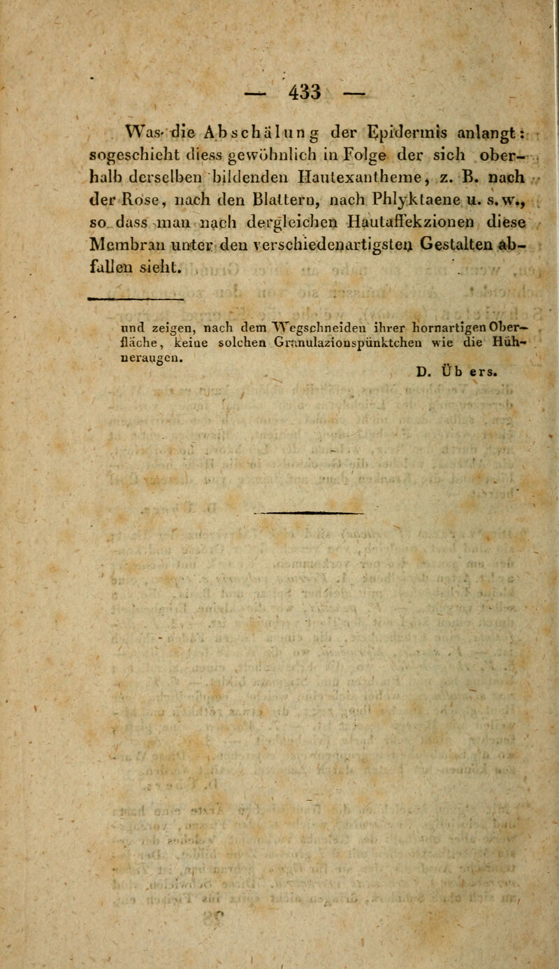 Was- die Abschal u ng der Epidermis anlangt: sogeschieht diess gewöhnlich in Folge der sich ober- halb derselben bildenden Hautexantheme, z. B. nach der Rose, nach den Blattern, nach Phlyklaene u. s.w., so dass man nach dergleichen Hautaffekzionen diese Membran unter den verschiedenartigsten Gestalten ab- fallen sieht. . und zeigen, nach dem Wegschneiden ihrer hornartigen Ober- flache, keiae solchen Grnnulazionspünktchen wie die Hüh- neraugen.