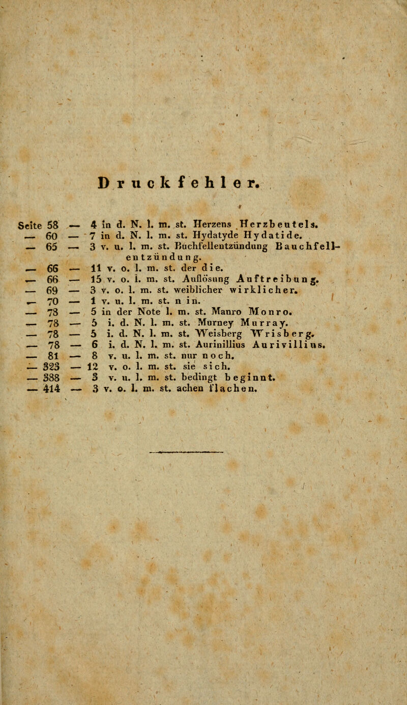Druckfehler. Seite 58 — 4 in d. N. 1. m. st. Herzens Herzbeutels. 60 — 7 in d. N. 1. m. st. Hydatyde Hydatide. _ 65 — 3 v. u. 1. m. st. Buchfellentzündung Bauchfell- entzündung. .— 66 — H v. o. 1. m. st. der d i e. — 66 — 15 v. o. 1. m. st. Auflösung Auftreibung. — 69 — 3 v. o. 1. m. st. weiblicher wirklicher. «— 70 — 1 v. u. 1. m. st. n i n. — 73 — 5 in der Note 1. m. st. Manro Monro» ^-78 — 5 i. d. N. 1. m. st. Murney Murray. — 78 — 5 i. d. N. 1. m. st. Weisberg Wrisberg. .— 78 — 6 i. d. N. 1. m. st. Aurinillius Au r i villi us. — 81 — 8 v. u. 1. m. st. nur noch. — 323 — 12 v. o. 1. m. st. sie sich. — 388 — 3 v. u. 1. m. st. bedingt beginnt. — 414 — 3 v. o. 1. m. st. achen flachen.