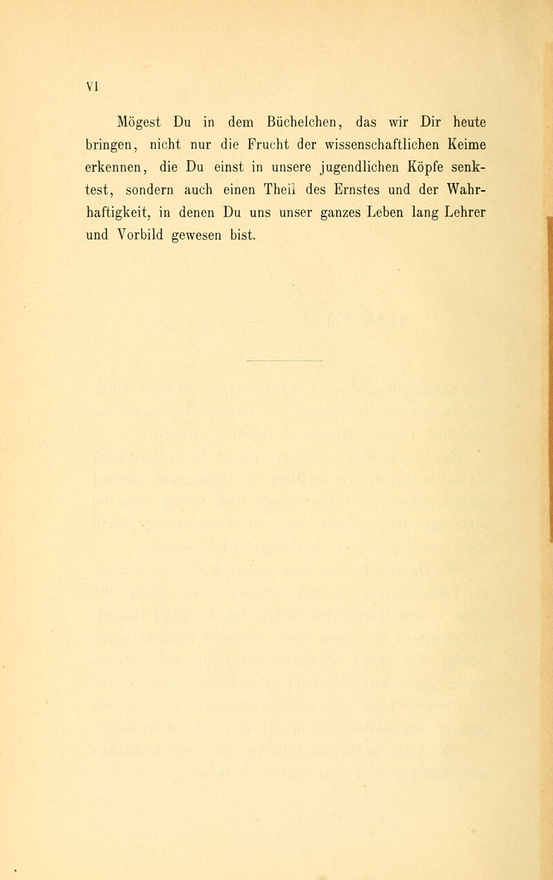 VI Mögest Du in dem Büchelchen, das wir Dir heute bringen, nicht nur die Frucht der wissenschaftlichen Keime erkennen, die Du einst in unsere jugendlichen Köpfe senk- test, sondern auch einen Theii des Ernstes und der Wahr- haftigkeit, in denen Du uns unser ganzes Leben lang Lehrer und Vorbild gewesen bist.