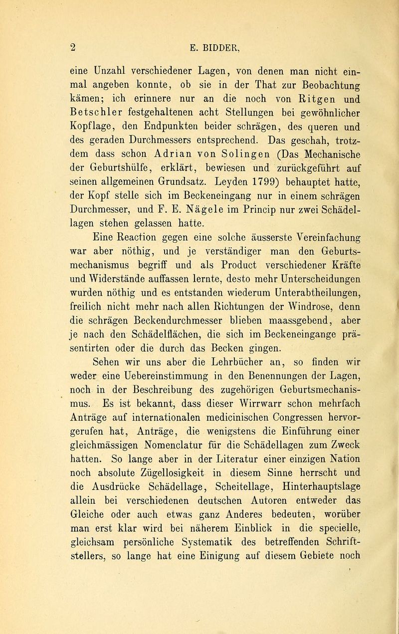 eine Unzahl verschiedener Lagen, von denen man nicht ein- mal angeben konnte, ob sie in der That zur Beobachtung kämen; ich erinnere nur an die noch von Ritgen und Betschier festgehaltenen acht Stellungen bei gewöhnlicher Kopflage, den Endpunkten beider schrägen, des queren und des geraden Durchmessers entsprechend. Das geschah, trotz- dem dass schon Adrian von Solingen (Das Mechanische der Geburtshülfe, erklärt, bewiesen und zurückgeführt auf seinen allgemeinen Grundsatz. Leyden 1799) behauptet hatte, der Kopf stelle sich im Beckeneingang nur in einem schrägen Durchmesser, und F. E. Nägele im Princip nur zwei Schädel- lagen stehen gelassen hatte. Eine Reaction gegen eine solche äusserste Vereinfachung war aber nöthig, und je verständiger man den Geburts- mechanismus begriff und als Product verschiedener Kräfte und Widerstände auffassen lernte, desto mehr Unterscheidungen wurden nöthig und es entstanden wiederum Unterabtheilungen, freilich nicht mehr nach allen Richtungen der Windrose, denn die schrägen Beckendurchmesser blieben maassgebend, aber je nach den Schädelflächen, die sich im Beckeneingange prä- sentirten oder die durch das Becken gingen. Sehen wir uns aber die Lehrbücher an, so finden wir weder eine Uebereinstimmung in den Benennungen der Lagen, noch in der Beschreibung des zugehörigen Geburtsmechanis- mus. Es ist bekannt, dass dieser Wirrwarr schon mehrfach Anträge auf internationalen medicinischen Congressen hervor- gerufen hat, Anträge, die wenigstens die Einführung einer gleichmässigen Nomenclatur für die Schädellagen zum Zweck hatten. So lange aber in der Literatur einer einzigen Nation noch absolute Zügellosigkeit in diesem Sinne herrscht und die Ausdrücke Schädellage, Scheitellage, Hinterhauptslage allein bei verschiedenen deutschen Autoren entweder das Gleiche oder auch etwas ganz Anderes bedeuten, worüber man erst klar wird bei näherem Einblick in die specielle, gleichsam persönliche Systematik des betreffenden Schrift- stellers, so lange hat eine Einigung auf diesem Gebiete noch