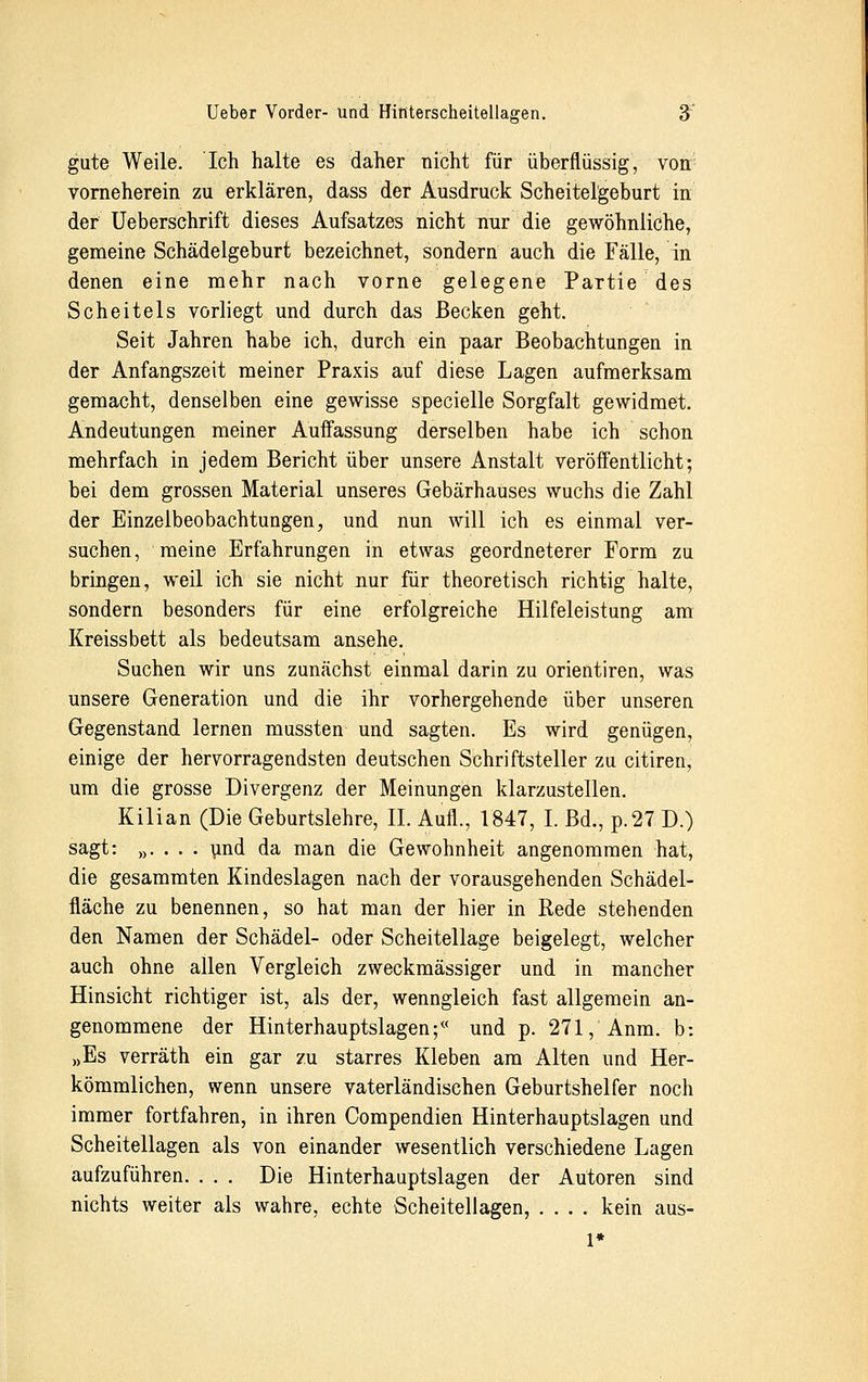 gute Weile. Ich halte es daher nicht für überflüssig, von vorneherein zu erklären, dass der Ausdruck Scheitel'geburt in der Ueberschrift dieses Aufsatzes nicht nur die gewöhnliche, gemeine Schädelgeburt bezeichnet, sondern auch die Fälle, in denen eine mehr nach vorne gelegene Partie des Scheitels vorliegt und durch das Becken geht. Seit Jahren habe ich, durch ein paar Beobachtungen in der Anfangszeit meiner Praxis auf diese Lagen aufmerksam gemacht, denselben eine gewisse specielle Sorgfalt gewidmet. Andeutungen meiner Auffassung derselben habe ich schon mehrfach in jedem Bericht über unsere Anstalt veröffentlicht; bei dem grossen Material unseres Gebärhauses wuchs die Zahl der Einzelbeobachtungen, und nun will ich es einmal ver- suchen , meine Erfahrungen in etwas geordneterer Form zu bringen, weil ich sie nicht nur für theoretisch richtig halte, sondern besonders für eine erfolgreiche Hilfeleistung am Kreissbett als bedeutsam ansehe. Suchen wir uns zunächst einmal darin zu Orientiren, was unsere Generation und die ihr vorhergehende über unseren Gegenstand lernen mussten und sagten. Es wird genügen, einige der hervorragendsten deutschen Schriftsteller zu citiren, um die grosse Divergenz der Meinungen klarzustellen. Kilian (Die Geburtslehre, IL Aufl., 1847, I. Bd., p.27 D.) sagt: ».... und da man die Gewohnheit angenommen hat, die gesammten Kindeslagen nach der vorausgehenden Schädel- fläche zu benennen, so hat man der hier in Rede stehenden den Namen der Schädel- oder Scheitellage beigelegt, welcher auch ohne allen Vergleich zweckmässiger und in mancher Hinsicht richtiger ist, als der, wenngleich fast allgemein an- genommene der Hinterhauptslagen;« und p. 271, Anm. b: »Es verräth ein gar zu starres Kleben am Alten und Her- kömmlichen, wenn unsere vaterländischen Geburtshelfer noch immer fortfahren, in ihren Compendien Hinterhauptslagen und Scheitellagen als von einander wesentlich verschiedene Lagen aufzuführen. . . . Die Hinterhauptslagen der Autoren sind nichts weiter als wahre, echte Scheitellagen, .... kein aus-