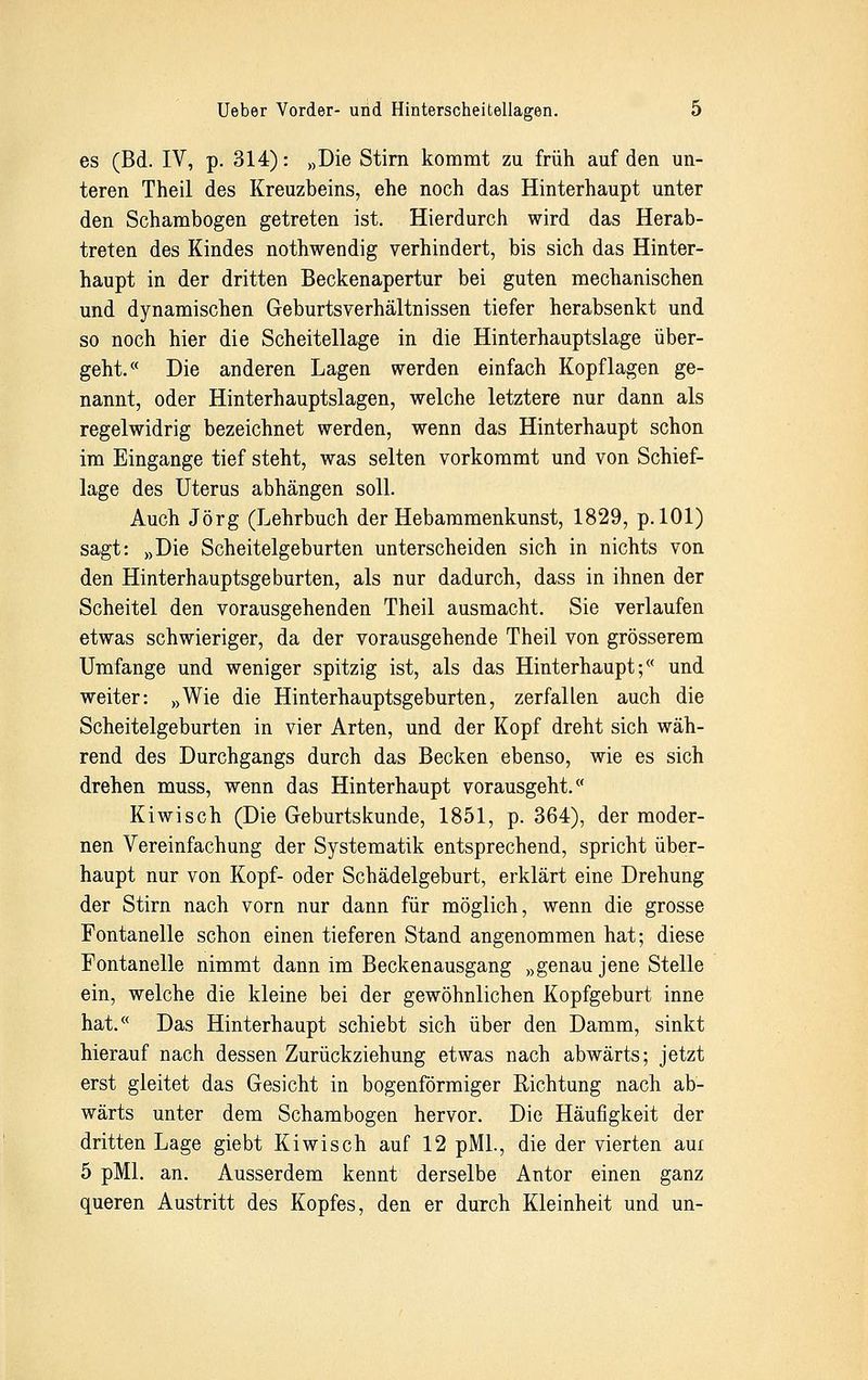 es (Bd. IV, p. 314): »Die Stirn kommt zu früh auf den un- teren Theil des Kreuzbeins, ehe noch das Hinterhaupt unter den Schambogen getreten ist. Hierdurch wird das Herab- treten des Kindes nothwendig verhindert, bis sich das Hinter- haupt in der dritten Beckenapertur bei guten mechanischen und dynamischen Geburtsverhältnissen tiefer herabsenkt und so noch hier die Scheitellage in die Hinterhauptslage über- geht. Die anderen Lagen werden einfach Kopflagen ge- nannt, oder Hinterhauptslagen, welche letztere nur dann als regelwidrig bezeichnet werden, wenn das Hinterhaupt schon im Eingange tief steht, was selten vorkommt und von Schief- lage des Uterus abhängen soll. Auch Jörg (Lehrbuch der Hebammenkunst, 1829, p. 101) sagt: »Die Scheitelgeburten unterscheiden sich in nichts von den Hinterhauptsgeburten, als nur dadurch, dass in ihnen der Scheitel den vorausgehenden Theil ausmacht. Sie verlaufen etwas schwieriger, da der vorausgehende Theil von grösserem Umfange und weniger spitzig ist, als das Hinterhaupt;<( und weiter: »Wie die Hinterhauptsgeburten, zerfallen auch die Scheitelgeburten in vier Arten, und der Kopf dreht sich wäh- rend des Durchgangs durch das Becken ebenso, wie es sich drehen muss, wenn das Hinterhaupt vorausgeht/' Kiwi seh (Die Geburtskunde, 1851, p. 364), der moder- nen Vereinfachung der Systematik entsprechend, spricht über- haupt nur von Kopf- oder Schädelgeburt, erklärt eine Drehung der Stirn nach vorn nur dann für möglich, wenn die grosse Fontanelle schon einen tieferen Stand angenommen hat; diese Fontanelle nimmt dann im Beckenausgang »genau jene Stelle ein, welche die kleine bei der gewöhnlichen Kopfgeburt inne hat.« Das Hinterhaupt schiebt sich über den Damm, sinkt hierauf nach dessen Zurückziehung etwas nach abwärts; jetzt erst gleitet das Gesicht in bogenförmiger Richtung nach ab- wärts unter dem Schambogen hervor. Die Häufigkeit der dritten Lage giebt Kiwisch auf 12 pML, die der vierten aui 5 pMl. an. Ausserdem kennt derselbe Autor einen ganz queren Austritt des Kopfes, den er durch Kleinheit und un-