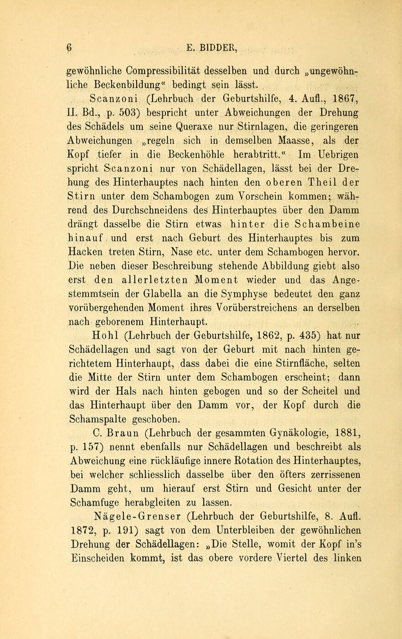 gewöhnliche Compressibilität desselben und durch »ungewöhn- liche Beckenbildung« bedingt sein lässt. Scanzoni (Lehrbuch der Geburtshilfe, 4. Aufl., 1867, IL Bd., p. 503) bespricht unter Abweichungen der Drehung des Schädels um seine Queraxe nur Stirnlagen, die geringeren Abweichungen „regeln sich in demselben Maasse, als der Kopf tiefer in die Beckenhöhle herabtritt.w Im Uebrigen spricht Scanzoni nur von Schädellagen, lässt bei der Drer hung des Hinterhauptes nach hinten den oberen Theil der Stirn unter dem Schambogen zum Vorschein kommen; wäh- rend des Durchschneidens des Hinterhauptes über den Damm drängt dasselbe die Stirn etwas hinter die Schambeine hinauf, und erst nach Geburt des Hinterhauptes bis zum Hacken treten Stirn, Nase etc. unter dem Schambogen hervor. Die neben dieser Beschreibung stehende Abbildung giebt also erst den allerletzten Moment wieder und das Ange- stemmtsein der Glabella an die Symphyse bedeutet den ganz vorübergehenden Moment ihres Vorüberstreichens an derselben nach geborenem Hinterhaupt. Hohl (Lehrbuch der Geburtshilfe, 1862, p. 435) hat nur Schädellagen und sagt von der Geburt mit nach hinten ge- richtetem Hinterhaupt, dass dabei die eine Stirnfläche, selten die Mitte der Stirn unter dem Schambogen erscheint; dann wird der Hals nach hinten gebogen und so der Scheitel und das Hinterhaupt über den Damm vor, der Kopf durch die Schamspalte geschoben. C. Braun (Lehrbuch der gesammten Gynäkologie, 1881, p. 157) nennt ebenfalls nur Schädellagen und beschreibt als Abweichung eine rückläufige innere Rotation des Hinterhauptes, bei welcher schliesslich dasselbe über den öfters zerrissenen Damm geht, um hierauf erst Stirn und Gesicht unter der Schamfuge herabgleiten zu lassen. Nägele-Grenser (Lehrbuch der Geburtshilfe, 8. Aufl. 1872, p. 191) sagt von dem Unterbleiben der gewöhnlichen Drehung der Schädellagen: »Die Stelle, womit der Kopf in's Einscheiden kommt, ist das obere vordere Viertel des linken