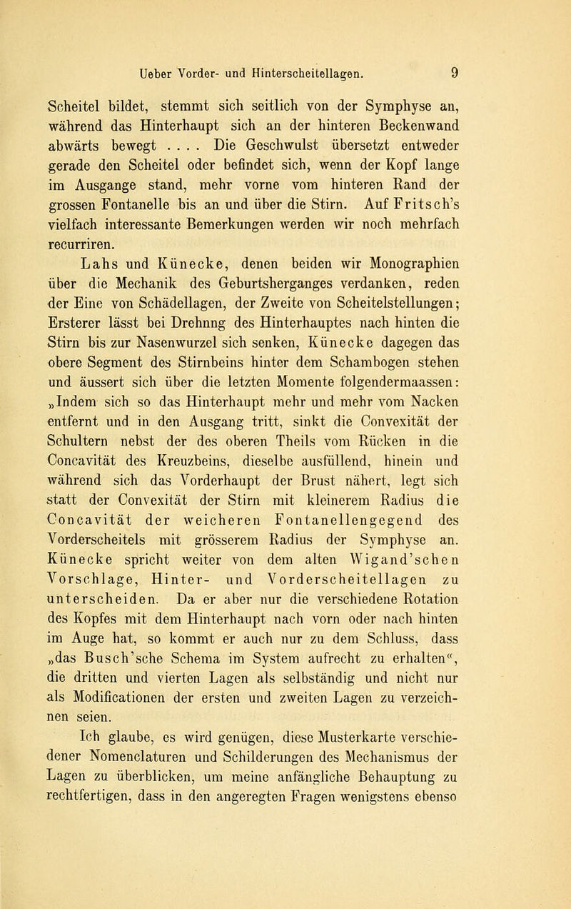 Scheitel bildet, stemmt sich seitlich von der Symphyse au, während das Hinterhaupt sich an der hinteren Beckenwand abwärts bewegt .... Die Geschwulst übersetzt entweder gerade den Scheitel oder befindet sich, wenn der Kopf lange im Ausgange stand, mehr vorne vom hinteren Rand der grossen Fontanelle bis an und über die Stirn. Auf Fritsch's vielfach interessante Bemerkungen werden wir noch mehrfach recurriren. Lahs und Künecke, denen beiden wir Monographien über die Mechanik des Geburtsherganges verdanken, reden der Eine von Schädellagen, der Zweite von Scheitelstellungen; Ersterer lässt bei Drehnng des Hinterhauptes nach hinten die Stirn bis zur Nasenwurzel sich senken, Künecke dagegen das obere Segment des Stirnbeins hinter dem Schambogen stehen und äussert sich über die letzten Momente folgendermaassen: »Indem sich so das Hinterhaupt mehr und mehr vom Nacken entfernt und in den Ausgang tritt, sinkt die Convexität der Schultern nebst der des oberen Theils vom Rücken in die Concavität des Kreuzbeins, dieselbe ausfüllend, hinein und während sich das Vorderhaupt der Brust nähert, legt sich statt der Convexität der Stirn mit kleinerem Radius die Concavität der weicheren Fontanellengegend des Vorderscheitels mit grösserem Radius der Symphyse an. Künecke spricht weiter von dem alten Wigand'schen Vorschlage, Hinter- und Vorderscheitellagen zu unterscheiden. Da er aber nur die verschiedene Rotation des Kopfes mit dem Hinterhaupt nach vorn oder nach hinten im Auge hat, so kommt er auch nur zu dem Schluss, dass »das Busch'sehe Schema im System aufrecht zu erhalten«, die dritten und vierten Lagen als selbständig und nicht nur als Modificationen der ersten und zweiten Lagen zu verzeich- nen seien. Ich glaube, es wird genügen, diese Musterkarte verschie- dener Nomenclaturen und Schilderungen des Mechanismus der Lagen zu überblicken, um meine anfängliche Behauptung zu rechtfertigen, dass in den angeregten Fragen wenigstens ebenso