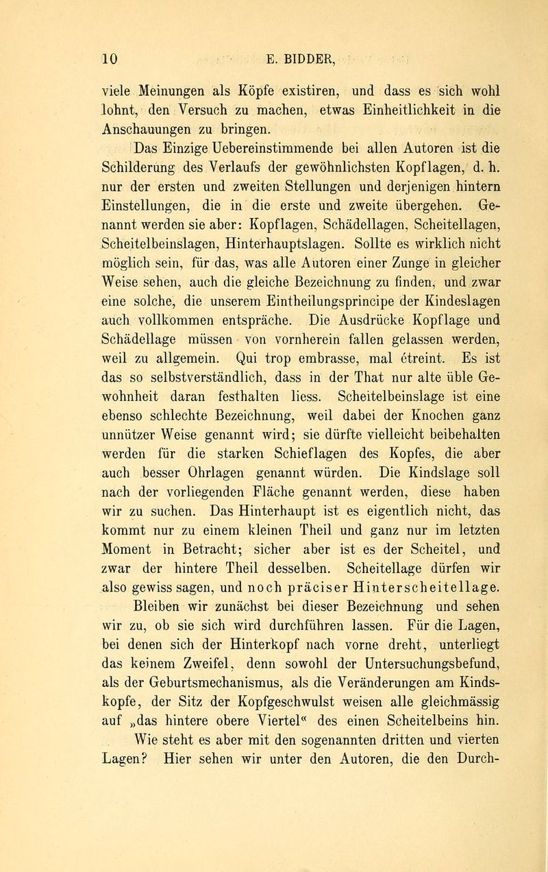 viele Meinungen als Köpfe existiren, und dass es sich wohl lohnt, den Versuch zu machen, etwas Einheitlichkeit in die Anschauungen zu bringen. Das Einzige Uebereinstiramende bei allen Autoren ist die Schilderung des Verlaufs der gewöhnlichsten Kopflagen, d. h. nur der ersten und zweiten Stellungen und derjenigen hintern Einstellungen, die in die erste und zweite übergehen. Ge*- nannt werden sie aber: Kopflagen, Schädellagen, Scheitellagen, Scheitelbeinslagen, Hinterhauptslagen. Sollte es wirklich nicht möglich sein, für das, was alle Autoren einer Zunge in gleicher Weise sehen, auch die gleiche Bezeichnung zu finden, und zwar eine solche, die unserem Eintheilungsprincipe der Kindeslagen auch vollkommen entspräche. Die Ausdrücke Kopflage und Schädellage müssen von vornherein fallen gelassen werden, weil zu allgemein. Qui trop embrasse, mal etreint. Es ist das so selbstverständlich, dass in der That nur alte üble Ge- wohnheit daran festhalten liess. Scheitelbeinslage ist eine ebenso schlechte Bezeichnung, weil dabei der Knochen ganz unnützer Weise genannt wird; sie dürfte vielleicht beibehalten werden für die starken Schieflagen des Kopfes, die aber auch besser Ohrlagen genannt würden. Die Kindslage soll nach der vorliegenden Fläche genannt werden, diese haben wir zu suchen. Das Hinterhaupt ist es eigentlich nicht, das kommt nur zu einem kleinen Theil und ganz nur im letzten Moment in Betracht; sicher aber ist es der Scheitel, und zwar der hintere Theil desselben. Scheitellage dürfen wir also gewiss sagen, und noch präciser Hinterscheitellage. Bleiben wir zunächst bei dieser Bezeichnung und sehen wir zu, ob sie sich wird durchführen lassen. Für die Lagen, bei denen sich der Hinterkopf nach vorne dreht, unterliegt das keinem Zweifel, denn sowohl der Untersuchungsbefund, als der Geburtsmechanismus, als die Veränderungen am Kinds- kopfe, der Sitz der Kopfgeschwulst weisen alle gleichmässig auf »das hintere obere Viertel des einen Scheitelbeins hin. Wie steht es aber mit den sogenannten dritten und vierten Lagen? Hier sehen wir unter den Autoren, die den Durch-