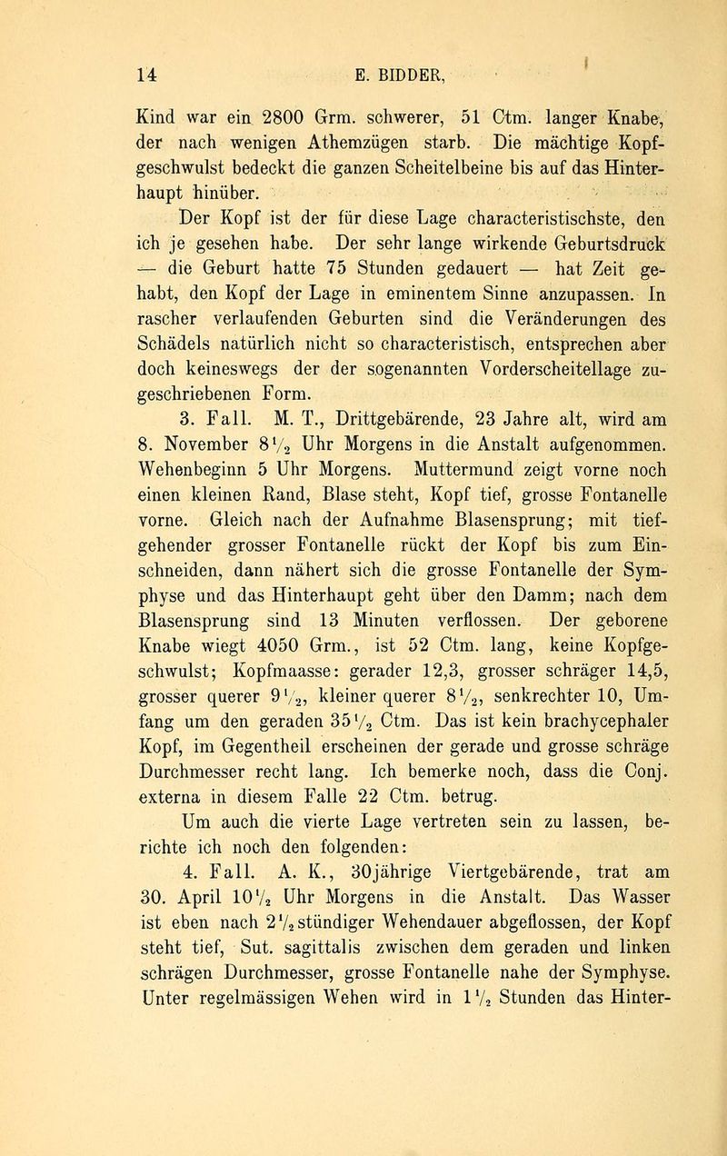 Kind war ein 2800 Grm. schwerer, 51 Ctm. langer Knabe, der nach wenigen Athemzügen starb. Die mächtige Kopf- geschwulst bedeckt die ganzen Scheitelbeine bis auf das Hinter- haupt hinüber. Der Kopf ist der für diese Lage characteristischste, den ich je gesehen habe. Der sehr lange wirkende Geburtsdruck — die Geburt hatte 75 Stunden gedauert — hat Zeit ge- habt, den Kopf der Lage in eminentem Sinne anzupassen. In rascher verlaufenden Geburten sind die Veränderungen des Schädels natürlich nicht so characteristisch, entsprechen aber doch keineswegs der der sogenannten Vorderscheitellage zu- geschriebenen Form. 3. Fall. M. T., Drittgebärende, 23 Jahre alt, wird am 8. November 8V2 Uhr Morgens in die Anstalt aufgenommen. Wehenbeginn 5 Uhr Morgens. Muttermund zeigt vorne noch einen kleinen Rand, Blase steht, Kopf tief, grosse Fontanelle vorne. Gleich nach der Aufnahme Blasensprung; mit tief- gehender grosser Fontanelle rückt der Kopf bis zum Ein- schneiden, dann nähert sich die grosse Fontanelle der Sym- physe und das Hinterhaupt geht über den Damm; nach dem Blasensprung sind 13 Minuten verflossen. Der geborene Knabe wiegt 4050 Grm., ist 52 Ctm. lang, keine Kopfge- schwulst; Kopfmaasse: gerader 12,3, grosser schräger 14,5, grosser querer 9V2, kleiner querer 8V2, senkrechter 10, Um- fang um den geraden 35'/2 Ctm. Das ist kein brachycephaler Kopf, im Gegentheil erscheinen der gerade und grosse schräge Durchmesser recht lang. Ich bemerke noch, dass die Conj. externa in diesem Falle 22 Ctm. betrug. Um auch die vierte Lage vertreten sein zu lassen, be- richte ich noch den folgenden: 4. Fall. A. K., 30jährige Viertgebärende, trat am 30. April 10 Va Uhr Morgens in die Anstalt. Das Wasser ist eben nach 2 % stündiger Wehendauer abgeflossen, der Kopf steht tief, Sut. sagittalis zwischen dem geraden und linken schrägen Durchmesser, grosse Fontanelle nahe der Symphyse. Unter regelmässigen Wehen wird in 1V, Stunden das Hinter-