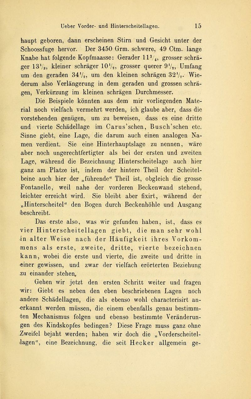 haupt geboren, dann erscheinen Stirn und Gesicht unter der Schoossfuge hervor. Der 3450 Grm. schwere, 49 Otm. lange Knabe hat folgende Kopfmaasse: Gerader H3/4, grosser schrä- ger 13V3, kleiner schräger 1072> grosser querer 9 '/2, Umfang um den geraden 34l/2, um den kleinen schrägen 321/,,. Wie- derum also Verlängerung in dem geraden und grossen schrä- gen, Verkürzung im kleinen schrägen Durchmesser. Die Beispiele könnten aus dem mir vorliegenden Mate- rial noch vielfach vermehrt werden, ich glaube aber, dass die vorstehenden genügen, um zu beweisen, dass es eine dritte und vierte Schädellage im Oarus'schen, Busch'schen etc. Sinne giebt, eine Lage, die darum auch einen analogen Na- men verdient. Sie eine Hinterhauptslage zu nennen, wäre aber noch ungerechtfertigter als bei der ersten und zweiten Lage, während die Bezeichnung Hinterscheitelage auch hier ganz am Platze ist, indem der hintere Theil der Scheitel- beine auch hier der »führende Theil ist, obgleich die grosse Fontanelle, weil nahe der vorderen Beckenwand stehend, leichter erreicht wird. Sie bleibt aber fixirt, während der »Hinterscheitel« den Bogen durch Beckenhöhle und Ausgang beschreibt. Das erste also, was wir gefunden haben, ist, dass es vier Hinterscheitellagen giebt, die man sehr wohl in alter Weise nach der Häufigkeit ihres Vorkom- mens als erste, zweite, dritte, vierte bezeichnen kann, wobei die erste und vierte, die zweite und dritte in einer gewissen, und zwar der vielfach erörterten Beziehung .zu einander stehen, Gehen wir jetzt den ersten Schritt weiter und fragen wir: Giebt es neben den eben beschriebenen Lagen noch andere Schädellagen, die als ebenso wohl characterisirt an- erkannt werden müssen, die einem ebenfalls genau bestimm- ten Mechanismus folgen und ebenso bestimmte Veränderun- gen des Kindskopfes bedingen? Diese Frage muss ganz ohne .Zweifel bejaht werden; haben wir doch die »Vorderscheitel- lagen«, eine Bezeichnung, die seit Heck er allgemein ge-