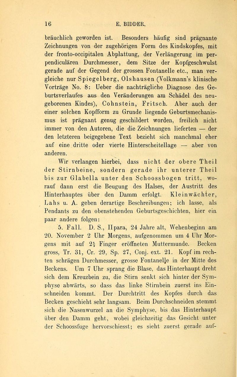 bräuchlich geworden ist. Besonders häufig sind prägnante Zeichnungen von der zugehörigen Form des Kindskopfes, mit der fronto-occipitalen Abplattung, der Verlängerung im per- pendiculären Durchmesser, dem Sitze der Kopfgeschwulst gerade auf der Gegend der grossen Fontanelle etc., man ver- gleiche nur Spiegelberg, Olshausen (Volkmann's klinische Vorträge No. 8: Ueber die nachträgliche Diagnose des Ge- burtsverlaufes aus den Veränderungen am Schädel des neu- geborenen Kindes), Cohnstein, Fritsch. Aber auch der einer solchen Kopfform zu Grunde liegende Geburtsmechanis- mus ist prägnant genug geschildert worden, freilich nicht immer von den Autoren, die die Zeichnungen lieferten — der den letzteren beigegebene Text bezieht sich manchmal eher auf eine dritte oder vierte Hinterscheitellage — aber von anderen. Wir verlangen hierbei, dass nicht der obere Theil der Stirnbeine, sondern gerade ihr unterer Theil bis zur Glabella unter den Schoossbogen tritt, wo- rauf dann erst die Beugung des Halses, der Austritt des Hinterhauptes über den Damm erfolgt. Kleinwächter, Lahs u. A. geben derartige Beschreibungen; ich lasse, als Pendants zu den obenstehenden Geburtsgeschichten, hier ein paar andere folgen: 5. Fall. D. S., Ilpara, 24 Jahre alt, Wehenbeginn am 20. November 2 Uhr Morgens, aufgenommen um 4 Uhr Mor- gens mit auf 2£ Finger eröffneten Muttermunde. Becken gross, Tr. 31, Cr. 29, Sp. 27, Conj. ext. 21. Kopf im rech- ten schrägen Durchmesser, grosse Fontanelle in der Mitte des Beckens. Um 7 Uhr sprang die Blase, das Hinterhaupt dreht sich dem Kreuzbein zu, die Stirn senkt sich hinter der Sym- physe abwärts, so dass das linke Stirnbein zuerst ins Ein- schneiden kommt. Der Durchtritt des Kopfes durch das Becken geschieht sehr langsam. Beim Durchschneiden stemmt sich die Nasenwurzel an die Symphyse, bis das Hinterhaupt über den Damm geht, wobei gleichzeitig das Gesicht unter der Schoossfuge hervorschiesst; es sieht zuerst gerade auf-