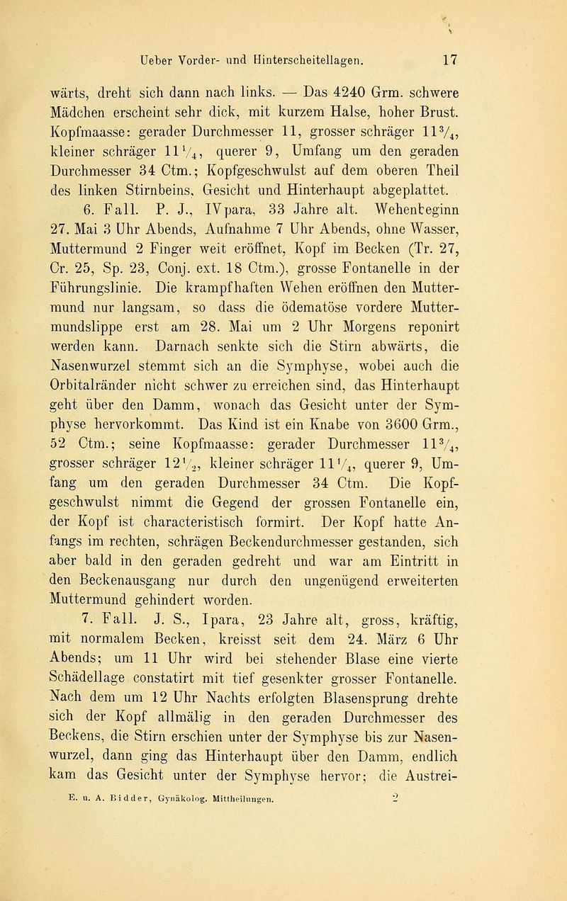 wärts, dreht sich dann nach links. — Das 4240 Grm. schwere Mädchen erscheint sehr dick, mit kurzem Halse, hoher Brust. Kopfmaasse: gerader Durchmesser 11, grosser schräger ll3/4, kleiner schräger 11V4, querer 9, Umfang um den geraden Durchmesser 34 Ctm.; Kopfgeschwulst auf dem oberen Theil des linken Stirnbeins, Gesicht und Hinterhaupt abgeplattet. 6. Fall. P. J., IVpara, 33 Jahre alt. Wehenteginn 27. Mai 3 Uhr Abends, Aufnahme 7 Uhr Abends, ohne Wasser, Muttermund 2 Finger weit eröffnet, Kopf im Becken (Tr. 27, Cr. 25, Sp. 23, Conj. ext. 18 Ctm.), grosse Fontanelle in der Führungslinie. Die krampfhaften Wehen eröffnen den Mutter- mund nur langsam, so dass die ödematöse vordere Mutter- mundslippe erst am 28. Mai um 2 Uhr Morgens reponirt werden kann. Darnach senkte sich die Stirn abwärts, die Nasenwurzel stemmt sich an die Symphyse, wobei auch die Orbitalränder nicht schwer zu erreichen sind, das Hinterhaupt geht über den Damm, wonach das Gesicht unter der Sym- physe hervorkommt. Das Kind ist ein Knabe von 3600 Grm., 52 Ctm.; seine Kopfmaasse: gerader Durchmesser ll3/4, grosser schräger 12l/2, kleiner schräger 11V4, querer 9, Um- fang um den geraden Durchmesser 34 Ctm. Die Kopf- geschwulst nimmt die Gegend der grossen Fontanelle ein, der Kopf ist characteristisch formirt. Der Kopf hatte An- fangs im rechten, schrägen Beckendurchmesser gestanden, sich aber bald in den geraden gedreht und war am Eintritt in den Beckenausgang nur durch den ungenügend erweiterten Muttermund gehindert worden. 7. Fall. J. S., Ipara, 23 Jahre alt, gross, kräftig, mit normalem Becken, kreisst seit dem 24. März 6 Uhr Abends; um 11 Uhr wird bei stehender Blase eine vierte Schädellage constatirt mit tief gesenkter grosser Fontanelle. Nach dem um 12 Uhr Nachts erfolgten Blasensprung drehte sich der Kopf allmälig in den geraden Durchmesser des Beckens, die Stirn erschien unter der Symphyse bis zur Nasen- wurzel, dann ging das Hinterhaupt über den Damm, endlich kam das Gesicht unter der Symphyse hervor; die Austrei- E. u. A. Bidder, Gynäkolog. Mittheilnngen. 2