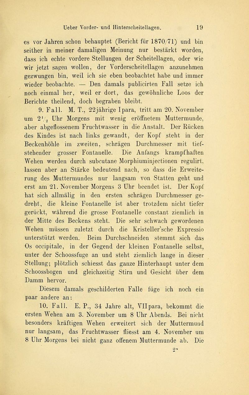 es vor Jahren schon behauptet (Bericht für 1870/71) und bin seither in meiner damaligen Meinung nur bestärkt worden, dass ich echte vordere Stellungen der Scheitellagen, oder wie wir jetzt sagen wollen, der Vorderscheitellagen anzunehmen gezwungen bin, weil ich sie eben beobachtet habe und immer wieder beobachte. — Den damals publicirten Fall setze ich noch einmal her, weil er dort, das gewöhnliche Loos der Berichte theilend, doch begraben bleibt. 9. Fall. M. T., 22jährige Ipara, tritt am 20. November um 2'/2 Uhr Morgens mit wenig eröffnetem Muttermunde, aber abgeflossenem Fruchtwasser in die Anstalt. Der Rücken des Kindes ist nach links gewandt, der Kopf steht in der Beckenhöhle im zweiten, schrägen Durchmesser mit tief- stehender grosser Fontanelle. Die Anfangs krampfhaften Wehen werden durch subcutane Morphiuminjectionen regulirt, lassen aber an Stärke bedeutend nach, so dass die Erweite- rung des Muttermundes nur langsam von Statten geht und erst am 21. November Morgens 3 Uhr beendet ist. Der Kopf hat sich allmälig in den ersten schrägen Durchmesser ge- dreht, die kleine Fontanelle ist aber trotzdem nicht tiefer gerückt, während die grosse Fontanelle constant ziemlich in der Mitte des Beckens steht. Die sehr schwach gewordenen Wehen müssen zuletzt durch die Kristeller'sche Expressio unterstützt werden. Beim Durchschneiden stemmt sich das Os occipitale, in der Gegend der kleinen Fontanelle selbst, unter der Schoossfuge an und steht ziemlich lange in dieser Stellung; plötzlich schiesst das ganze Hinterhaupt unter dem Schoossbogen und gleichzeitig Stirn und Gesicht über dem Damm hervor. Diesem damals geschilderten Falle füge ich noch ein paar andere an: 10. Fall. E. P., 34 Jahre alt, Vllpara, bekommt die ersten Wehen am 3. November um 8 Uhr Abends. Bei nicht besonders kräftigen Wehen erweitert sich der Muttermund nur langsam, das Fruchtwasser fliesst am 4. November um 8 Uhr Morgens bei nicht ganz offenem Muttermunde ab. Die 2*
