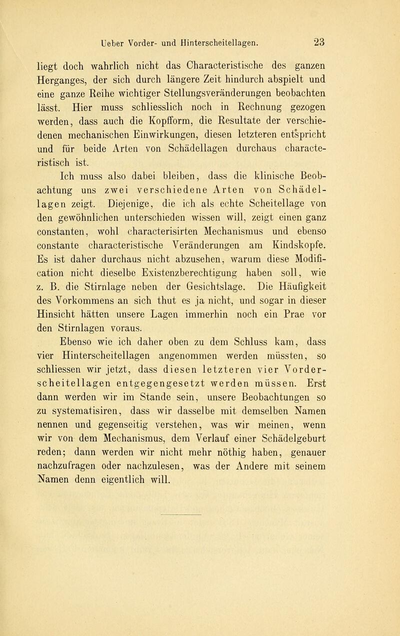 liegt doch wahrlich nicht das Oharacteristische des ganzen Herganges, der sich durch längere Zeit hindurch abspielt und eine ganze Reihe wichtiger Stellungsveränderungen beobachten lässt. Hier muss schliesslich noch in Rechnung gezogen werden, dass auch die Kopfform, die Resultate der verschie- denen mechanischen Einwirkungen, diesen letzteren entspricht und für beide Arten von Schädellagen durchaus characte- ristisch ist. Ich muss also dabei bleiben, dass die klinische Beob- achtung uns zwei verschiedene Arten von Schädel- lagen zeigt. Diejenige, die ich als echte Scheitellage von den gewöhnlichen unterschieden wissen will, zeigt einen ganz constanten, wohl characterisirten Mechanismus und ebenso constante oharacteristische Veränderungen am Kindskopfe. Es ist daher durchaus nicht abzusehen, warum diese Modifi- cation nicht dieselbe Existenzberechtigung haben soll, wie z. B. die Stirnlage neben der Gesichtslage. Die Häufigkeit des Vorkommens an sich thut es ja nicht, und sogar in dieser Hinsicht hätten unsere Lagen immerhin noch ein Prae vor den Stirnlagen voraus. Ebenso wie ich daher oben zu dem Schluss kam, dass vier Hinterscheitellagen angenommen werden müssten, so schliessen wir jetzt, dass diesen letzteren vier Vorder- scheitellagen entgegengesetzt werden müssen. Erst dann werden wir im Stande sein, unsere Beobachtungen so zu systematisiren, dass wir dasselbe mit demselben Namen nennen und gegenseitig verstehen, was wir meinen, wenn wir von dem Mechanismus, dem Verlauf einer Schädelgeburt reden; dann werden wir nicht mehr nöthig haben, genauer nachzufragen oder nachzulesen, was der Andere mit seinem Namen denn eigentlich will.