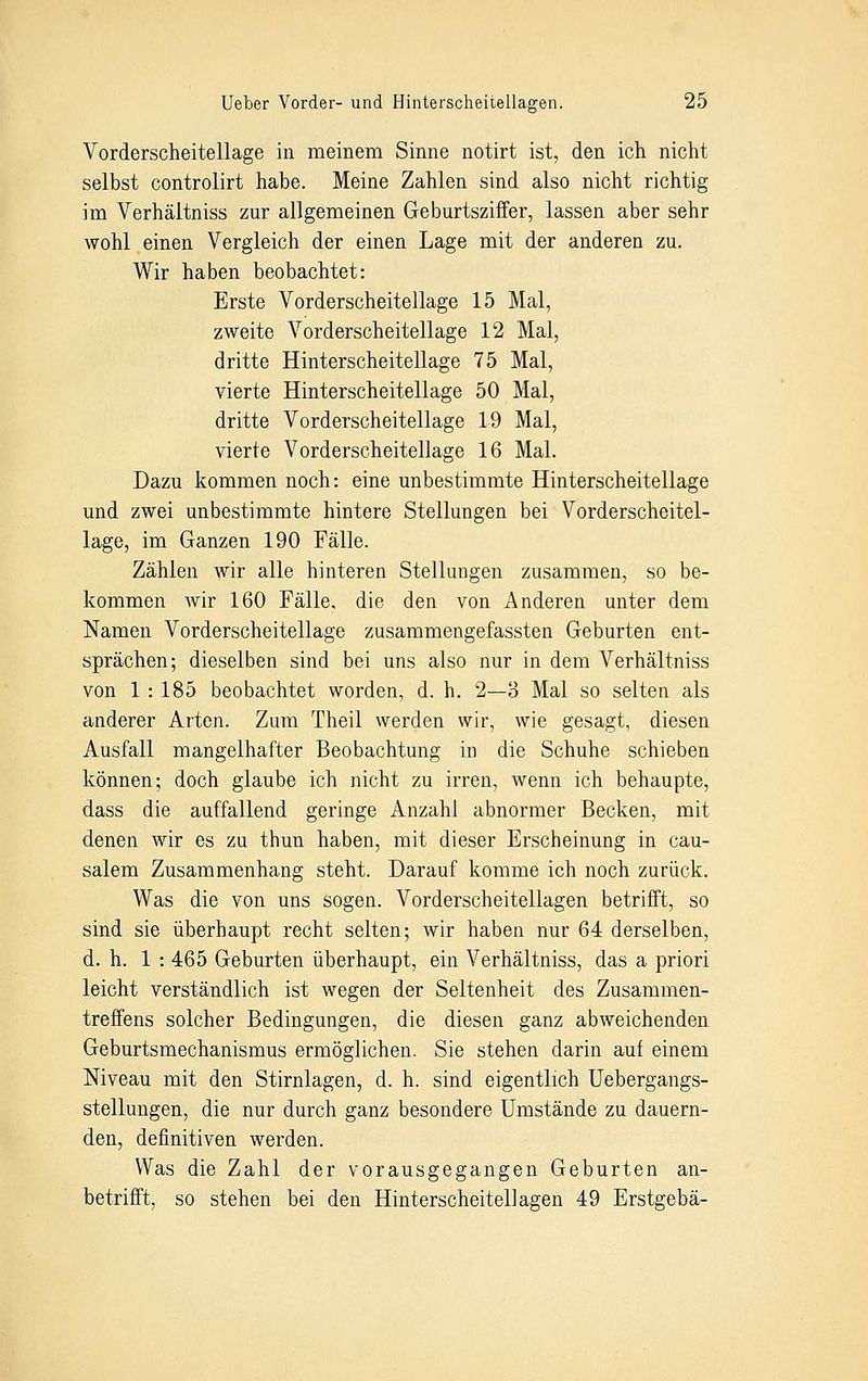Vorderscheitellage in meinem Sinne notirt ist, den ich nicht selbst controlirt habe. Meine Zahlen sind also nicht richtig im Verhältniss zur allgemeinen Geburtsziffer, lassen aber sehr wohl einen Vergleich der einen Lage mit der anderen zu. Wir haben beobachtet: Erste Vorderscheitellage 15 Mal, zweite Vorderscheitellage 12 Mal, dritte Hinterscheitellage 75 Mal, vierte Hinterscheitellage 50 Mal, dritte Vorderscheitellage 19 Mal, vierte Vorderscheitellage 16 Mal. Dazu kommen noch: eine unbestimmte Hinterscheitellage und zwei unbestimmte hintere Stellungen bei Vorderscheitel- lage, im Ganzen 190 Fälle. Zählen wir alle hinteren Stellungen zusammen, so be- kommen wir 160 Fälle, die den von Anderen unter dem Namen Vorderscheitellage zusammengefassten Geburten ent- sprächen; dieselben sind bei uns also nur in dem Verhältniss von 1 : 185 beobachtet worden, d. h. 2—3 Mal so selten als anderer Arten. Zum Theil werden wir, wie gesagt, diesen Ausfall mangelhafter Beobachtung in die Schuhe schieben können; doch glaube ich nicht zu irren, wenn ich behaupte, dass die auffallend geringe Anzahl abnormer Becken, mit denen wir es zu thun haben, mit dieser Erscheinung in cau- salem Zusammenhang steht. Darauf komme ich noch zurück. Was die von uns sogen. Vorderscheitellagen betrifft, so sind sie überhaupt recht selten; wir haben nur 64 derselben, d. h. 1 : 465 Geburten überhaupt, ein Verhältniss, das a priori leicht verständlich ist wegen der Seltenheit des Zusammen- treffens solcher Bedingungen, die diesen ganz abweichenden Geburtsmechanismus ermöglichen. Sie stehen darin auf einem Niveau mit den Stirnlagen, d. h. sind eigentlich Uebergangs- stellungen, die nur durch ganz besondere Umstände zu dauern- den, definitiven werden. Was die Zahl der vorausgegangen Geburten an- betrifft, so stehen bei den Hinterscheitellagen 49 Erstgebä-