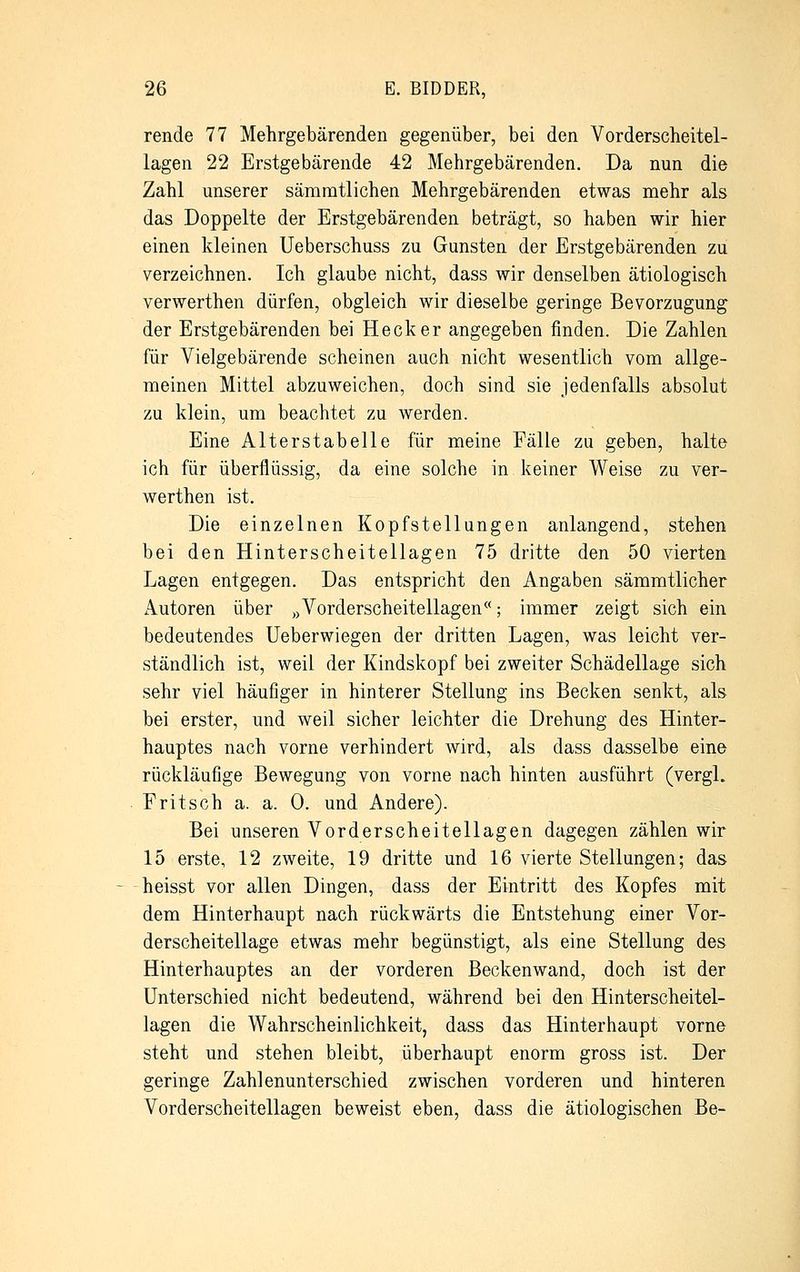 rende 77 Mehrgebärenden gegenüber, bei den Vorderscheitel- lagen 22 Erstgebärende 42 Mehrgebärenden. Da nun die Zahl unserer sämmtlichen Mehrgebärenden etwas mehr als das Doppelte der Erstgebärenden beträgt, so haben wir hier einen kleinen Ueberschuss zu Gunsten der Erstgebärenden zu verzeichnen. Ich glaube nicht, dass wir denselben ätiologisch verwerthen dürfen, obgleich wir dieselbe geringe Bevorzugung der Erstgebärenden bei Heck er angegeben finden. Die Zahlen für Vielgebärende scheinen auch nicht wesentlich vom allge- meinen Mittel abzuweichen, doch sind sie jedenfalls absolut zu klein, um beachtet zu werden. Eine Alterstabelle für meine Fälle zu geben, halte ich für überflüssig, da eine solche in keiner Weise zu ver- werthen ist. Die einzelnen Kopfstellungen anlangend, stehen bei den Hinterscheitellagen 75 dritte den 50 vierten Lagen entgegen. Das entspricht den Angaben sämmtlicher x^utoren über »Vorderscheitellagen; immer zeigt sich ein bedeutendes Ueberwiegen der dritten Lagen, was leicht ver- ständlich ist, weil der Kindskopf bei zweiter Schädellage sich sehr viel häufiger in hinterer Stellung ins Becken senkt, als bei erster, und weil sicher leichter die Drehung des Hinter- hauptes nach vorne verhindert wird, als dass dasselbe eine rückläufige Bewegung von vorne nach hinten ausführt (vergl. Fritsch a. a. 0. und Andere). Bei unseren Vorderscheitellagen dagegen zählen wir 15 erste, 12 zweite, 19 dritte und 16 vierte Stellungen; das heisst vor allen Dingen, dass der Eintritt des Kopfes mit dem Hinterhaupt nach rückwärts die Entstehung einer Vor- derscheitellage etwas mehr begünstigt, als eine Stellung des Hinterhauptes an der vorderen Beckenwand, doch ist der Unterschied nicht bedeutend, während bei den Hinterscheitel- lagen die Wahrscheinlichkeit, dass das Hinterhaupt vorne steht und stehen bleibt, überhaupt enorm gross ist. Der geringe Zahlenunterschied zwischen vorderen und hinteren Vorderscheitellagen beweist eben, dass die ätiologischen Be-