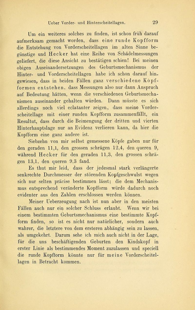 Um ein weiteres solches zu finden, ist schon früh darauf aufmerksam gemacht worden, dass eine runde Kopfform die Entstehung von Vorderscheitellagen im alten Sinne be- günstige und Heck er hat eine Reihe von Schädelmessungen geliefert, die diese Ansicht zu bestätigen schien! Bei meinen obigen Auseinandersetzungen des Geburtsmechanismus der Hinter- und Vorderscheitellagen habe ich schon darauf hin- gewiesen, dass in beiden Fällen ganz verschiedene Kopf- formen entstehen, dass Messungen also nur dann Anspruch auf Bedeutung hätten, wenn die verschiedenen Geburtsmecha- nismen auseinander gehalten würden. Dann müsste es sich allerdings noch viel eclatanter zeigen, dass meine Vorder- scheitellage mit einer runden Kopfform zusammenfällt, ein Resultut, dass durch die Beimengung der dritten und vierten Hinterhauptslage nur an Evidenz verlieren kann, da hier die Kopfform eine ganz andere ist. Siebzehn von mir selbst gemessene Köpfe gaben nur für den geraden 11,1, den grossen schrägen 12,4, den queren 9, während Heck er für den geraden 11,3, den grossen schrä- gen 13,1, den queren 9,3 fand. Es thut mir leid, dass der jedesmal stark verlängerte senkrechte Durchmesser der störenden Kopfgeschwulst wegen sich nur selten präcise bestimmen lässt; die dem Mechanis- mus entsprechend veränderte Kopfform würde dadurch noch evidenter aus den Zahlen erschlossen werden können. Meiner Ueberzeugung nach ist nun aber in den meisten Fällen auch nur ein solcher Schluss erlaubt. Wenn wir bei einem bestimmten Geburtsmechanismus eine bestimmte Kopf- form finden, so ist es nicht nur natürlicher, sondern auch wahrer, die letztere von dem ersteren abhängig sein zu lassen, als umgekehrt. Darum sehe ich mich auch nicht in der Lage, für die uns beschäftigenden Geburten den Kindskopf in erster Linie als bestimmendes Moment zuzulassen und speciell die runde Kopfform könnte nur für meine Vorderscheitel- lagen in Betracht kommen.