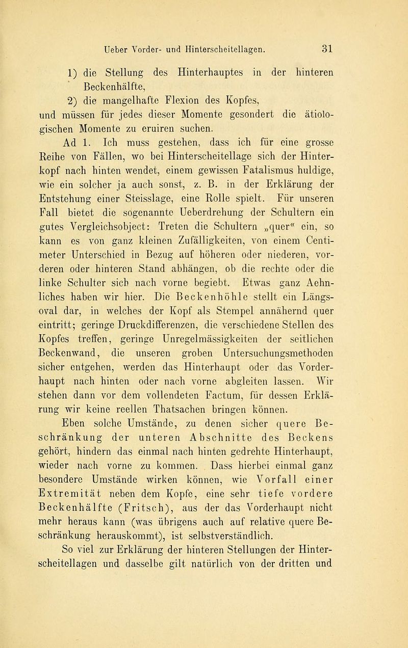 1) die Stellung des Hinterhauptes in der hinteren Beckenhälfte, 2) die mangelhafte Flexion des Kopfes, und müssen für jedes dieser Momente gesondert die ätiolo- gischen Momente zu eruiren suchen. Ad 1. Ich muss gestehen, dass ich für eine grosse Reihe von Fällen, wo bei Hinterscheitellage sich der Hinter- kopf nach hinten wendet, einem gewissen Fatalismus huldige, wie ein solcher ja auch sonst, z. B. in der Erklärung der Entstehung einer Steisslage, eine Rolle spielt. Für unseren Fall bietet die sogenannte Ueberdrehung der Schultern ein gutes Vergleichsobject: Treten die Schultern »quer« ein, so kann es von ganz kleinen Zufälligkeiten, von einem Centi- meter Unterschied in Bezug auf höheren oder niederen, vor- deren oder hinteren Stand abhängen, ob die rechte oder die linke Schulter sich nach vorne begiebt. Etwas ganz Aehn- liches haben wir hier. Die Beckenhöhle stellt ein Längs- oval dar, in welches der Kopf als Stempel annähernd quer eintritt; geringe Druckdifferenzen, die verschiedene Stellen des Kopfes treffen, geringe Unregelmässigkeiten der seitlichen Beckenwand, die unseren groben Untersuchungsmethoden sicher entgehen, werden das Hinterhaupt oder das Vorder- haupt nach hinten oder nach vorne abgleiten lassen. Wir stehen dann vor dem vollendeten Factum, für dessen Erklä- rung wir keine reellen Thatsachen bringen können. Eben solche Umstände, zu denen sicher quere Be- schränkung der unteren Abschnitte des Beckens gehört, hindern das einmal nach hinten gedrehte Hinterhaupt, wieder nach vorne zu kommen. Dass hierbei einmal ganz besondere Umstände wirken können, wie Vorfall einer Extremität neben dem Kopfe, eine sehr tiefe vordere Beckenhälfte (Fritsch), aus der das Vorderhaupt nicht mehr heraus kann (was übrigens auch auf relative quere Be- schränkung herauskommt), ist selbstverständlich. So viel zur Erklärung der hinteren Stellungen der Hinter- scheitellagen und dasselbe gilt natürlich von der dritten und