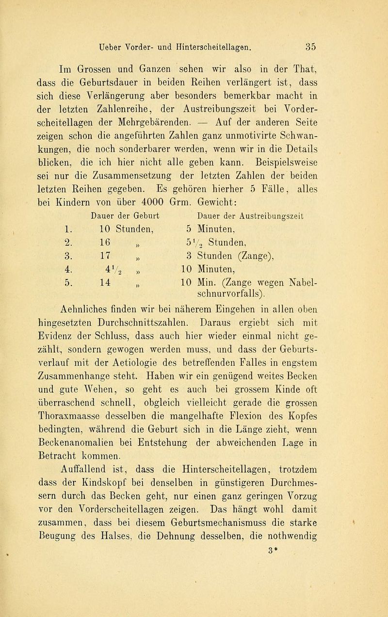 Im Grossen und Ganzen sehen wir also in der That, dass die Geburtsdauer in beiden Reihen verlängert ist, dass sich diese Verlängerung aber besonders bemerkbar macht in der letzten Zahlenreihe, der Austreibungszeit bei Vorder- scheitellagen der Mehrgebärenden. — Auf der anderen Seite zeigen schon die angeführten Zahlen ganz unmotivirte Schwan- kungen, die noch sonderbarer werden, wenn wir in die Details blicken, die ich hier nicht alle geben kann. Beispielsweise sei nur die Zusammensetzung der letzten Zahlen der beiden letzten Reihen gegeben. Es gehören hierher 5 Fälle, alles bei Kindern von über 4000 Grm. Gewicht: Dauer der Geburt Dauer der Austreibungszeit 1. 10 Stunden, 5 Minuten, 2. 16 » 5'/2 Stunden, 3. 17 » 3 Stunden (Zange), 4. 4V2 » 10 Minuten, 5. 14 „ 10 Min. (Zange wegen Nabel- schnurvorfalls). Aehnliches finden wir bei näherem Eingehen in allen oben hingesetzten Durchschnittszahlen. Daraus ergiebt sich mit Evidenz der Schluss, dass auch hier wieder einmal nicht ge- zählt, sondern gewogen werden muss, und dass der Geburts- verlauf mit der Aetiologie des betreffenden Falles in engstem Zusammenhange steht. Haben wir ein genügend weites Becken und gute Wehen, so geht es auch bei grossem Kinde oft überraschend schnell, obgleich vielleicht gerade die grossen Thoraxmaasse desselben die mangelhafte Flexion des Kopfes bedingten, während die Geburt sich in die Länge zieht, wenn Beckenanomalien bei Entstehung der abweichenden Lage in Betracht kommen. Auffallend ist, dass die Hinterscheitellagen, trotzdem dass der Kindskopf bei denselben in günstigeren Durchmes- sern durch das Becken geht, nur einen ganz geringen Vorzug vor den Vorderscheitellagen zeigen. Das hängt wohl damit zusammen, dass bei diesem Geburtsmechanismuss die starke Beugung des Halses, die Dehnung desselben, die nothwendig 3*