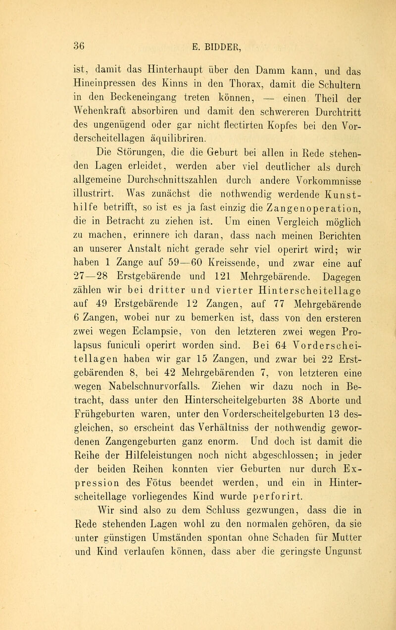 ist, damit das Hinterhaupt über den Damm kann, und das Hineinpressen des Kinns in den Thorax, damit die Schultern in den Beckeneingang treten können, — einen Theil der Wehenkraft absorbiren und damit den schwereren Durchtritt des ungenügend oder gar nicht flectirten Kopfes bei den Vor- derscheitellagen äquilibriren. Die Störungen, die die Geburt bei allen in Rede stehen- den Lagen erleidet, werden aber viel deutlicher als durch allgemeine Durchschnittszahlen durch andere Vorkommnisse illustrirt. Was zunächst die nothwendig werdende Kunst- hilfe betrifft, so ist es ja fast einzig die Zangenoperation, die in Betracht zu ziehen ist. Um einen Vergleich möglich zu machen, erinnere ich daran, dass nach meinen Berichten an unserer Anstalt nicht gerade sehr viel operirt wird; wir haben 1 Zange auf 59—60 Kreissende, und zwar eine auf 27—28 Erstgebärende und 121 Mehrgebärende. Dagegen zählen wir bei dritter und vierter Hinterscheitellage auf 49 Erstgebärende 12 Zangen, auf 77 Mehrgebärende 6 Zangen, wobei nur zu bemerken ist, dass von den ersteren zwei wegen Eclampsie, von den letzteren zwei wegen Pro- lapsus funiculi operirt worden sind. Bei 64 Vorderschei- tellagen haben wir gar 15 Zangen, und zwar bei 22 Erst- gebärenden 8, bei 42 Mehrgebärenden 7, von letzteren eine wegen Nabelschnur Vorfalls. Ziehen wir dazu noch in Be- tracht, dass unter den Hinterscheitelgeburten 38 Aborte und Frühgeburten waren, unter den Vorderscheitelgeburten 13 des- gleichen, so erscheint das Verhältniss der noth wendig gewor- denen Zangengeburten ganz enorm. Und doch ist damit die Reihe der Hilfeleistungen noch nicht abgeschlossen; in jeder der beiden Reihen konnten vier Geburten nur durch Ex- pression des Fötus beendet werden, und ein in Hinter- scheitellage vorliegendes Kind wurde perforirt. Wir sind also zu dem Schluss gezwungen, dass die in Rede stehenden Lagen wohl zu den normalen gehören, da sie unter günstigen Umständen spontan ohne Schaden für Mutter und Kind verlaufen können, dass aber die geringste Ungunst