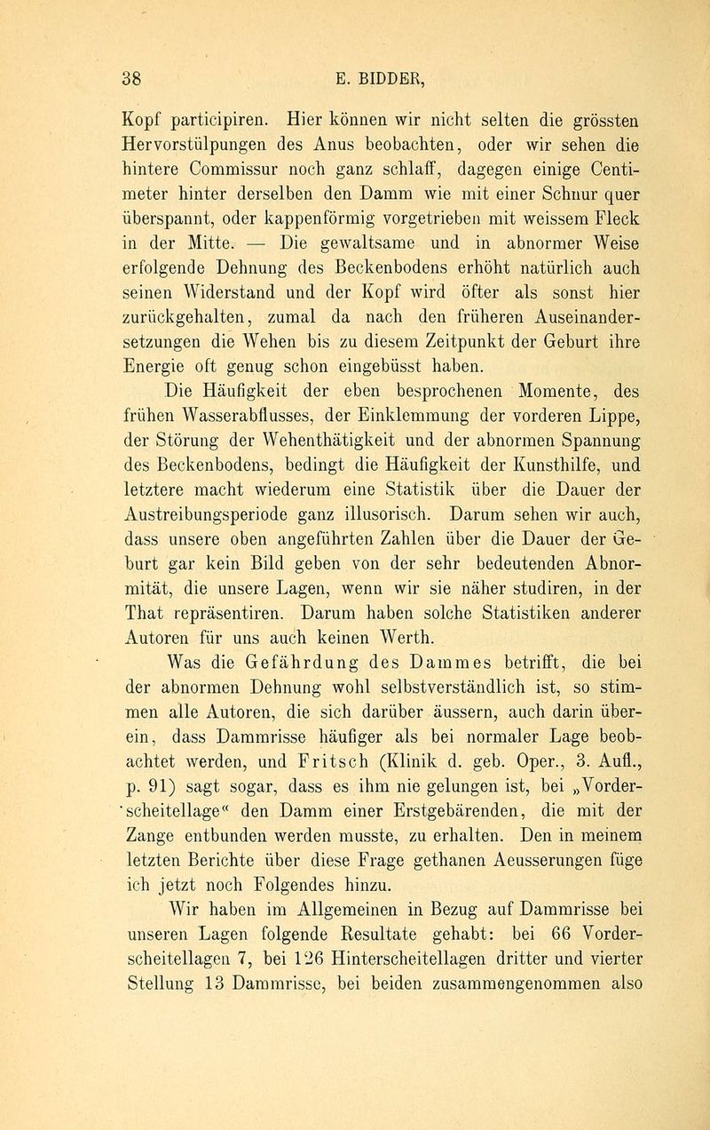Kopf participiren. Hier können wir nicht selten die grössten Her vorstülpungen des Anus beobachten, oder wir sehen die hintere Commissur noch ganz schlaff, dagegen einige Centi- meter hinter derselben den Damm wie mit einer Schnur quer überspannt, oder kappenförmig vorgetrieben mit weissem Fleck in der Mitte. — Die gewaltsame und in abnormer Weise erfolgende Dehnung des Beckenbodens erhöht natürlich auch seinen Widerstand und der Kopf wird öfter als sonst hier zurückgehalten, zumal da nach den früheren Auseinander- setzungen die Wehen bis zu diesem Zeitpunkt der Geburt ihre Energie oft genug schon eingebüsst haben. Die Häufigkeit der eben besprochenen Momente, des frühen Wasserabflusses, der Einklemmung der vorderen Lippe, der Störung der Wehenthätigkeit und der abnormen Spannung des Beckenbodens, bedingt die Häufigkeit der Kunsthilfe, und letztere macht wiederum eine Statistik über die Dauer der Austreibungsperiode ganz illusorisch. Darum sehen wir auch, dass unsere oben angeführten Zahlen über die Dauer der Ge- burt gar kein Bild geben von der sehr bedeutenden Abnor- mität, die unsere Lagen, wenn wir sie näher studiren, in der That repräsentiren. Darum haben solche Statistiken anderer Autoren für uns auch keinen Werth. Was die Gefährdung des Dammes betrifft, die bei der abnormen Dehnung wohl selbstverständlich ist, so stim- men alle Autoren, die sich darüber äussern, auch darin über- ein, dass Dammrisse häufiger als bei normaler Lage beob- achtet werden, und Fritsch (Klinik d. geb. Oper., 3. Aufl., p. 91) sagt sogar, dass es ihm nie gelungen ist, bei »Vorder- 'scheitellage<( den Damm einer Erstgebärenden, die mit der Zange entbunden werden musste, zu erhalten. Den in meinem letzten Berichte über diese Frage gethanen Aeusserungen füge ich jetzt noch Folgendes hinzu. Wir haben im Allgemeinen in Bezug auf Dammrisse bei unseren Lagen folgende Resultate gehabt: bei 66 Vorder- scheitellagen 7, bei 126 Hinterscheitellagen dritter und vierter Stellung 13 Dammrisse, bei beiden zusammengenommen also
