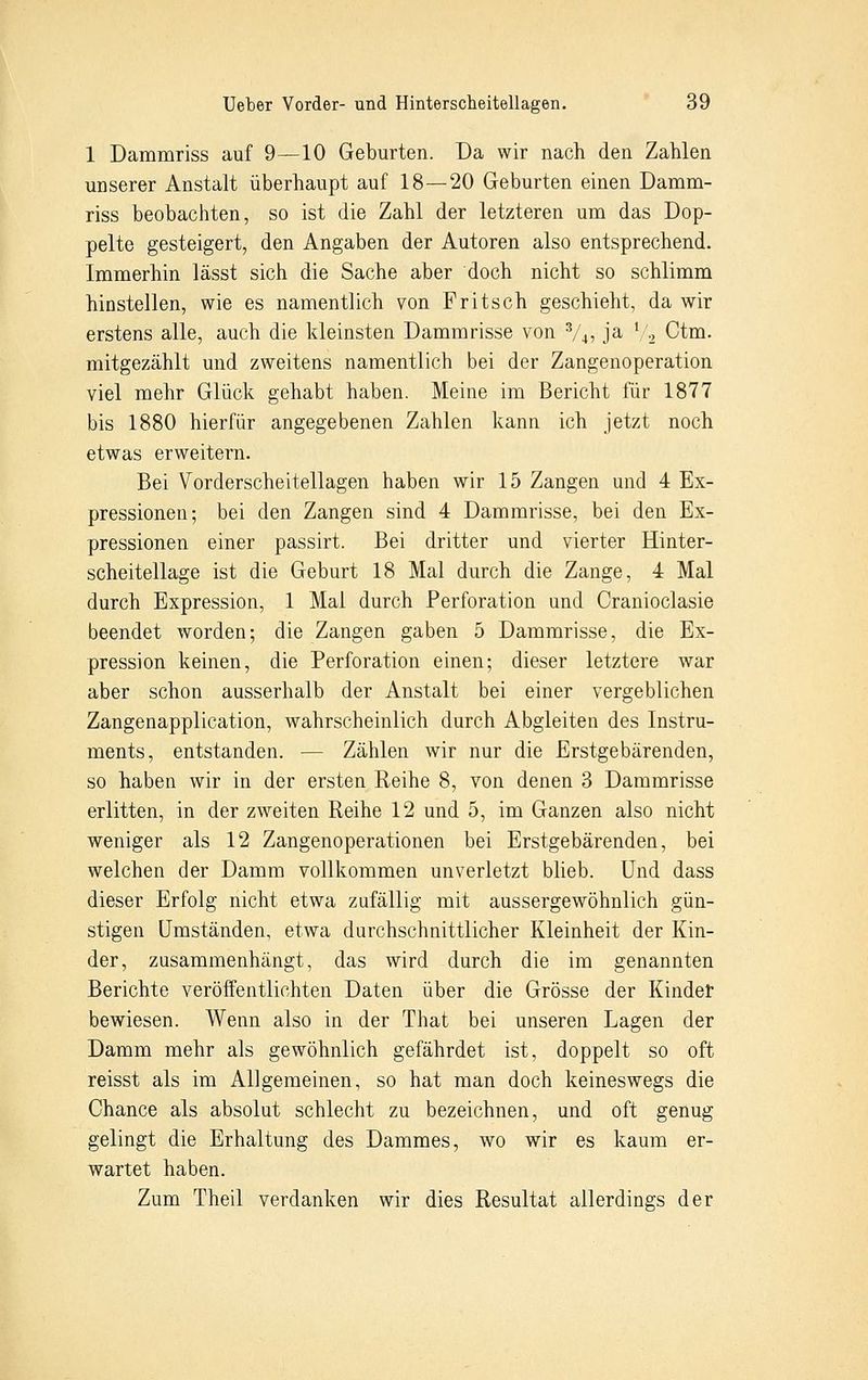 1 Dammriss auf 9—10 Geburten. Da wir nach den Zahlen unserer Anstalt überhaupt auf 18—20 Geburten einen Damm- riss beobachten, so ist die Zahl der letzteren um das Dop- pelte gesteigert, den Angaben der Autoren also entsprechend. Immerhin lässt sich die Sache aber doch nicht so schlimm hinstellen, wie es namentlich von Fritsch geschieht, da wir erstens alle, auch die kleinsten Dammrisse von 3/4, ja V2 Ctm. mitgezählt und zweitens namentlich bei der Zangenoperation viel mehr Glück gehabt haben. Meine im Bericht für 1877 bis 1880 hierfür angegebenen Zahlen kann ich jetzt noch etwas erweitern. Bei Vorderscheitellagen haben wir 15 Zangen und 4 Ex- pressionen; bei den Zangen sind 4 Dammrisse, bei den Ex- pressionen einer passirt. Bei dritter und vierter Hinter- scheitellage ist die Geburt 18 Mal durch die Zange, 4 Mal durch Expression, 1 Mal durch Perforation und Cranioclasie beendet worden; die Zangen gaben 5 Dammrisse, die Ex- pression keinen, die Perforation einen; dieser letztere war aber schon ausserhalb der Anstalt bei einer vergeblichen Zangenapplication, wahrscheinlich durch Abgleiten des Instru- ments, entstanden. — Zählen wir nur die Erstgebärenden, so haben wir in der ersten Reihe 8, von denen 3 Dammrisse erlitten, in der zweiten Reihe 12 und 5, im Ganzen also nicht weniger als 12 Zangenoperationen bei Erstgebärenden, bei welchen der Damm vollkommen unverletzt blieb. Und dass dieser Erfolg nicht etwa zufällig mit aussergewohnlich gün- stigen Umständen, etwa durchschnittlicher Kleinheit der Kin- der, zusammenhängt, das wird durch die im genannten Berichte veröffentlichten Daten über die Grösse der Kinder bewiesen. Wenn also in der That bei unseren Lagen der Damm mehr als gewöhnlich gefährdet ist, doppelt so oft reisst als im Allgemeinen, so hat man doch keineswegs die Chance als absolut schlecht zu bezeichnen, und oft genug gelingt die Erhaltung des Dammes, wo wir es kaum er- wartet haben. Zum Theil verdanken wir dies Resultat allerdings der