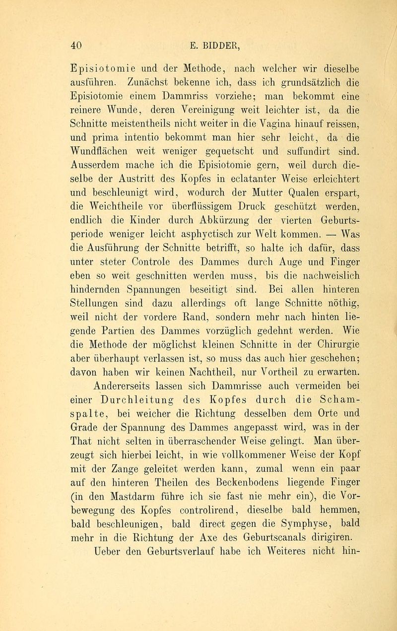 Episiotomie und der Methode, nach welcher wir dieselbe ausführen. Zunächst bekenne ich, dass ich grundsätzlich die Episiotomie einem Dammriss vorziehe; man bekommt eine reinere Wunde, deren Vereinigung weit leichter ist, da die Schnitte meistentheils nicht weiter in die Vagina hinauf reissen, und prima intentio bekommt man hier sehr leicht, da die Wundflächen weit weniger gequetscht und suffundirt sind. Ausserdem mache ich die Episiotomie gern, weil durch die- selbe der Austritt des Kopfes in eclatanter Weise erleichtert und beschleunigt wird, wodurch der Mutter Qualen erspart, die Weichtheile vor überflüssigem Druck geschützt werden, endlich die Kinder durch Abkürzung der vierten Geburts- periode weniger leicht asphyctisch zur Welt kommen. — Was die Ausführung der Schnitte betrifft, so halte ich dafür, dass unter steter Controle des Dammes durch Auge und Finger eben so weit geschnitten werden muss, bis die nachweislich hindernden Spannungen beseitigt sind. Bei allen hinteren Stellungen sind dazu allerdings oft lange Schnitte nöthig, weil nicht der vordere Rand, sondern mehr nach hinten lie- gende Partien des Dammes vorzüglich gedehnt werden. Wie die Methode der möglichst kleinen Schnitte in der Chirurgie aber überhaupt verlassen ist, so muss das auch hier geschehen; davon haben wir keinen Nachtheil, nur Vortheil zu erwarten. Andererseits lassen sich Dammrisse auch vermeiden bei einer Durchleitung des Kopfes durch die Scham- spalte, bei weicher die Richtung desselben dem Orte und Grade der Spannung des Dammes angepasst wird, was in der That nicht selten in überraschender Weise gelingt. Man über- zeugt sich hierbei leicht, in wie vollkommener Weise der Kopf mit der Zange geleitet werden kann, zumal wenn ein paar auf den hinteren Theilen des Beckenbodens liegende Finger (in den Mastdarm führe ich sie fast nie mehr ein), die Vor- bewegung des Kopfes controlirend, dieselbe bald hemmen, bald beschleunigen, bald direct gegen die Symphyse, bald mehr in die Richtung der Axe des Geburtscanais dirigiren. Ueber den Geburtsverlauf habe ich Weiteres nicht hin-