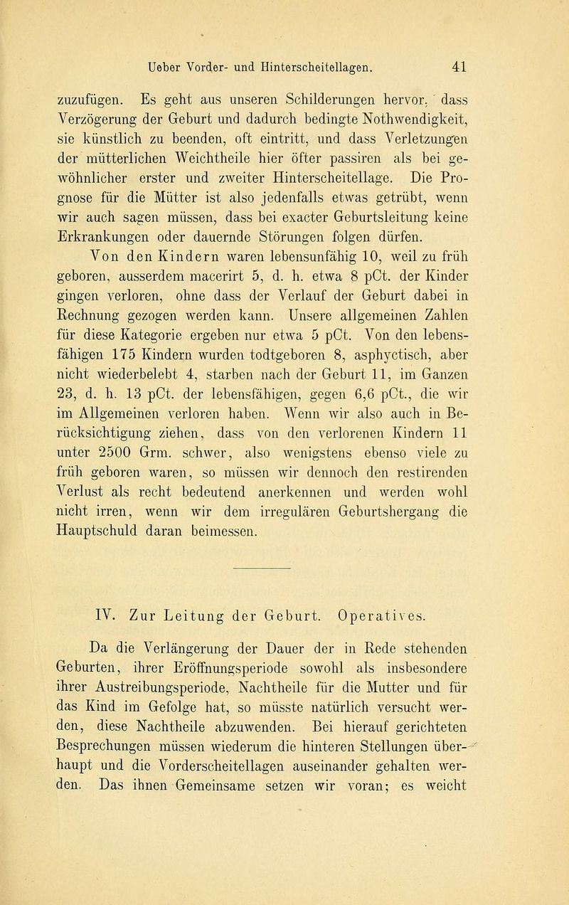 zuzufügen. Es geht aus unseren Schilderungen hervor, dass Verzögerung der Geburt und dadurch bedingte Notwendigkeit, sie künstlich zu beenden, oft eintritt, und dass Verletzungen der mütterlichen Weichtheile hier öfter passiren als bei ge- wöhnlicher erster und zweiter Hinterscheitellage. Die Pro- gnose für die Mütter ist also jedenfalls etwas getrübt, wenn wir auch sagen müssen, dass bei exacter Geburtsleitung keine Erkrankungen oder dauernde Störungen folgen dürfen. Von den Kindern waren lebensunfähig 10, weil zu früh geboren, ausserdem macerirt 5, d. h. etwa 8 pCt. der Kinder gingen verloren, ohne dass der Verlauf der Geburt dabei in Rechnung gezogen werden kann. Unsere allgemeinen Zahlen für diese Kategorie ergeben nur etwa 5 pCt. Von den lebens- fähigen 175 Kindern wurden todtgeboren 8, asphyctisch, aber nicht wiederbelebt 4, starben nach der Geburt 11, im Ganzen 23, d. h. 13 pCt. der lebensfähigen, gegen 6,6 pCt., die wir im Allgemeinen verloren haben. Wenn wir also auch in Be- rücksichtigung ziehen, dass von den verlorenen Kindern 11 unter 2500 Grm. schwer, also wenigstens ebenso viele zu früh geboren waren, so müssen wir dennoch den restirenden Verlust als recht bedeutend anerkennen und werden wohl nicht irren, wenn wir dem irregulären Geburtshergang die Hauptschuld daran beimessen. IV. Zur Leitung der Geburt. Operatives. Da die Verlängerung der Dauer der in Rede stehenden Geburten, ihrer Eröffnungsperiode sowohl als insbesondere ihrer Austreibungsperiode, Nachtheile für die Mutter und für das Kind im Gefolge hat, so müsste natürlich versucht wer- den, diese Nachtheile abzuwenden. Bei hierauf gerichteten Besprechungen müssen wiederum die hinteren Stellungen über-^ haupt und die Vorderscheitellagen auseinander gehalten wer- den. Das ihnen Gemeinsame setzen wir voran; es weicht