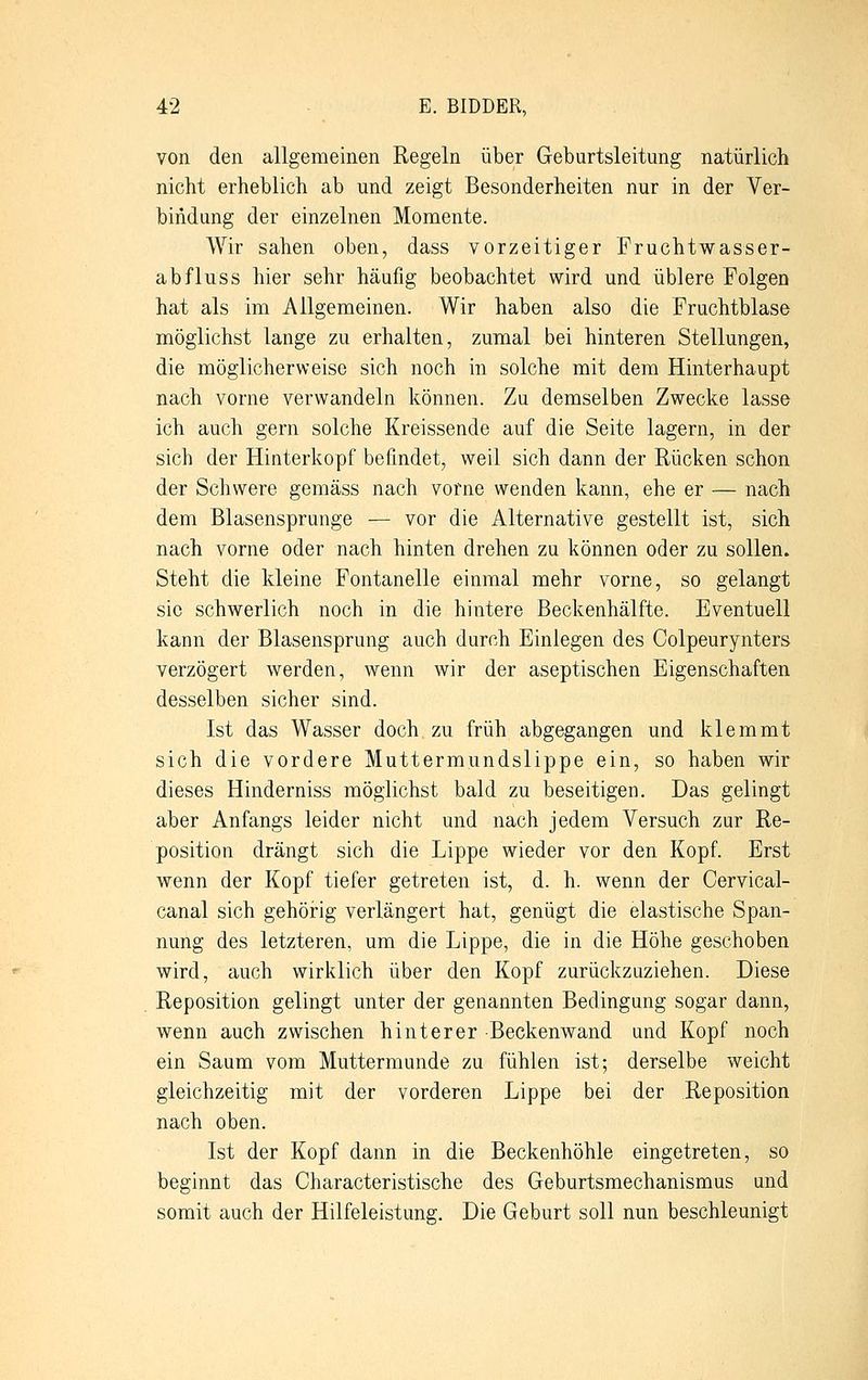 von den allgemeinen Regeln über Geburtsleitimg natürlich nicht erheblich ab und zeigt Besonderheiten nur in der Ver- bindung der einzelnen Momente. Wir sahen oben, dass vorzeitiger Fruchtwasser- abfluss hier sehr häufig beobachtet wird und üblere Folgen hat als im Allgemeinen. Wir haben also die Fruchtblase möglichst lange zu erhalten, zumal bei hinteren Stellungen, die möglicherweise sich noch in solche mit dem Hinterhaupt nach vorne verwandeln können. Zu demselben Zwecke lasse ich auch gern solche Kreissende auf die Seite lagern, in der sich der Hinterkopf befindet, weil sich dann der Rücken schon der Schwere gemäss nach vorne wenden kann, ehe er — nach dem Blasensprunge — vor die Alternative gestellt ist, sich nach vorne oder nach hinten drehen zu können oder zu sollen. Steht die kleine Fontanelle einmal mehr vorne, so gelangt sie schwerlich noch in die hintere Beckenhälfte. Eventuell kann der Blasensprung auch durch Einlegen des Colpeurynters verzögert werden, wenn wir der aseptischen Eigenschaften desselben sicher sind. Ist das Wasser doch zu früh abgegangen und klemmt sich die vordere Muttermundslippe ein, so haben wir dieses Hinderniss möglichst bald zu beseitigen. Das gelingt aber Anfangs leider nicht und nach jedem Versuch zur Re- position drängt sich die Lippe wieder vor den Kopf. Erst wenn der Kopf tiefer getreten ist, d. h. wenn der Cervical- canal sich gehörig verlängert hat, genügt die elastische Span- nung des letzteren, um die Lippe, die in die Höhe geschoben wird, auch wirklich über den Kopf zurückzuziehen. Diese Reposition gelingt unter der genannten Bedingung sogar dann, wenn auch zwischen hinterer Beckenwand und Kopf noch ein Saum vom Muttermunde zu fühlen ist; derselbe weicht gleichzeitig mit der vorderen Lippe bei der Reposition nach oben. Ist der Kopf dann in die Beckenhöhle eingetreten, so beginnt das Characteristische des Geburtsmechanismus und somit auch der Hilfeleistung. Die Geburt soll nun beschleunigt