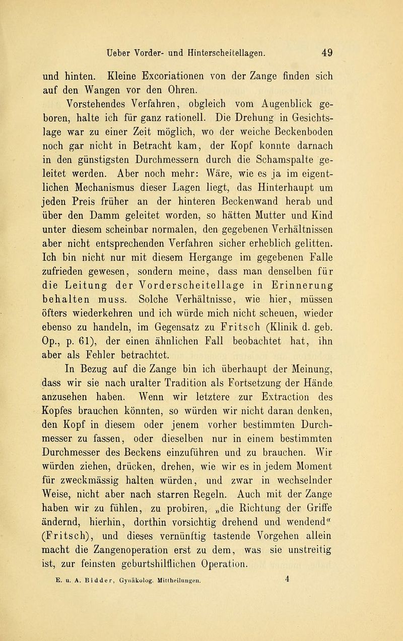 und hinten. Kleine Excoriationen von der Zange finden sich auf den Wangen vor den Ohren. Vorstehendes Verfahren, obgleich vom Augenblick ge- boren, halte ich für ganz rationell. Die Drehung in Gesichts- lage war zu einer Zeit möglich, wo der weiche Beckenboden noch gar nicht in Betracht kam, der Kopf konnte darnach in den günstigsten Durchmessern durch die Schamspalte ge- leitet werden. Aber noch mehr: Wäre, wie es ja im eigent- lichen Mechanismus dieser Lagen liegt, das Hinterhaupt um jeden Preis früher an der hinteren Beckenwand herab und über den Damm geleitet worden, so hätten Mutter und Kind unter diesem scheinbar normalen, den gegebenen Verhältnissen aber nicht entsprechenden Verfahren sicher erheblich gelitten. Ich bin nicht nur mit diesem Hergange im gegebenen Falle zufrieden gewesen, sondern meine, dass man denselben für die Leitung der Vorderscheitellage in Erinnerung behalten muss. Solche Verhältnisse, wie hier, müssen öfters wiederkehren und ich würde mich nicht scheuen, wieder ebenso zu handeln, im Gegensatz zu Fritsch (Klinik d. geb. Op., p. 61), der einen ähnlichen Fall beobachtet hat, ihn aber als Fehler betrachtet. In Bezug auf die Zange bin ich überhaupt der Meinung, dass wir sie nach uralter Tradition als Fortsetzung der Hände anzusehen haben. Wenn wir letztere zur Extraction des Kopfes brauchen könnten, so würden wir nicht daran denken, den Kopf in diesem oder jenem vorher bestimmten Durch- messer zu fassen, oder dieselben nur in einem bestimmten Durchmesser des Beckens einzuführen und zu brauchen. Wir würden ziehen, drücken, drehen, wie wir es in jedem Moment für zweckmässig halten würden, und zwar in wechselnder Weise, nicht aber nach starren Regeln. Auch mit der Zange haben wir zu fühlen, zu probiren, »die Richtung der Griffe ändernd, hierhin, dorthin vorsichtig drehend und wendend(< (Fritsch), und dieses vernünftig tastende Vorgehen allein macht die Zangenoperation erst zu dem, was sie unstreitig ist, zur feinsten geburtshilflichen Operation. E. u. A. Bidder, Gynäkolog. Mittheilniigen. 4