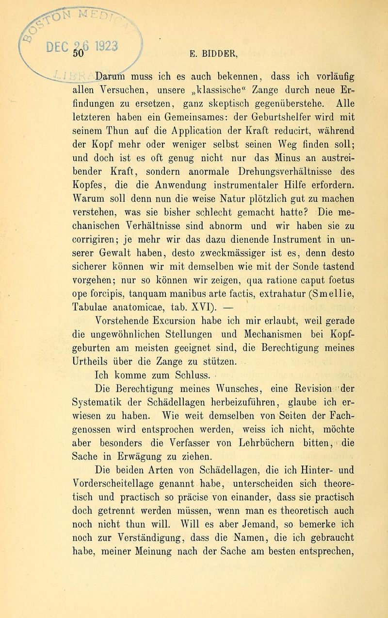 DEC $5 1923 E. BIDDER, Darum muss ich es auch bekennen, dass ich vorläufig allen Versuchen, unsere „klassische Zange durch neue Er- findungen zu ersetzen, ganz skeptisch gegenüberstehe. Alle letzteren haben ein Gemeinsames: der Geburtshelfer wird mit seinem Thun auf die Application der Kraft reducirt, während der Kopf mehr oder weniger selbst seinen Weg finden soll; und doch ist es oft genug nicht nur das Minus an austrei- bender Kraft, sondern anormale Drehungsverhältnisse des Kopfes, die die Anwendung instrumentaler Hilfe erfordern. Warum soll denn nun die weise Natur plötzlich gut zu machen verstehen, was sie bisher schlecht gemacht hatte? Die me- chanischen Verhältnisse sind abnorm und wir haben sie zu corrigiren; je mehr wir das dazu dienende Instrument in un- serer Gewalt haben, desto zweckmässiger ist es, denn desto sicherer können wir mit demselben wie mit der Sonde tastend vorgehen; nur so können wir zeigen, qua ratione caput foetus ope forcipis, tanquam manibus arte factis, extrahatur (Smellie, Tabulae anatomicae, tab. XVI). — Vorstehende Excursion habe ich mir erlaubt, weil gerade die ungewöhnlichen Stellungen und Mechanismen bei Kopf- geburten am meisten geeignet sind, die Berechtigung meines Urtheils über die Zange zu stützen. Ich komme zum Schluss. Die Berechtigung meines Wunsches, eine Revision der Systematik der Schädellagen herbeizuführen, glaube ich er- wiesen zu haben. Wie weit demselben von Seiten der Fach- genossen wird entsprochen werden, weiss ich nicht, möchte aber besonders die Verfasser von Lehrbüchern bitten, die Sache in Erwägung zu ziehen. Die beiden Arten von Schädellagen, die ich Hinter- und Vorderscheitellage genannt habe, unterscheiden sich theore- tisch und practisch so präcise von einander, dass sie practisch doch getrennt werden müssen, wenn man es theoretisch auch noch nicht thun will. Will es aber Jemand, so bemerke ich noch zur Verständigung, dass die Namen, die ich gebraucht habe, meiner Meinung nach der Sache am besten entsprechen,