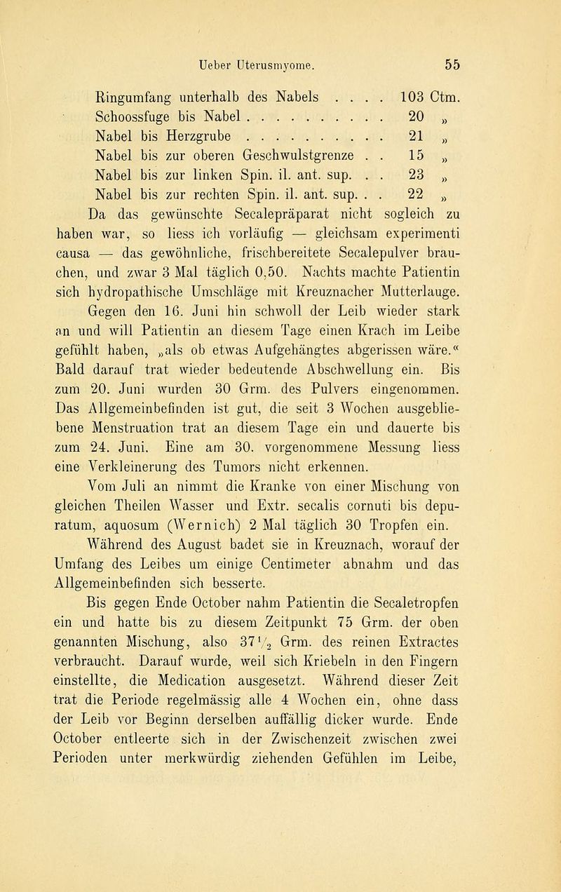 Ringumfang unterhalb des Nabels 103 Ctm. Schoossfuge bis Nabel 20 » Nabel bis Herzgrube 21 „ Nabel bis zur oberen Geschwulstgrenze . . 15 » Nabel bis zur linken Spin. iL ant. sup. . . 23 „ Nabel bis zur rechten Spin. iL ant. sup. . . 22 » Da das gewünschte Seealepräparat nicht sogleich zu haben war, so liess ich vorläufig — gleichsam experimenti causa — das gewöhnliche, frischbereitete Seealepulver brau- chen, und zwar 3 Mal täglich 0,50. Nachts machte Patientin sich hydropathische Umschläge mit Kreuznacher Mutterlauge. Gegen den 16. Juni hin schwoll der Leib wieder stark an und will Patientin an diesem Tage einen Krach im Leibe gefühlt haben, »als ob etwas Aufgehängtes abgerissen wäre.« Bald darauf trat wieder bedeutende Abschwellung ein. Bis zum 20. Juni wurden 30 Grm. des Pulvers eingenommen. Das Allgemeinbefinden ist gut, die seit 3 Wochen ausgeblie- bene Menstruation trat an diesem Tage ein und dauerte bis zum 24. Juni. Eine am 30. vorgenommene Messung liess eine Verkleinerung des Tumors nicht erkennen. Vom Juli an nimmt die Kranke von einer Mischung von gleichen Theilen Wasser und Extr. secalis cornuti bis depu- ratum, aquosum (Wemich) 2 Mal täglich 30 Tropfen ein. Während des August badet sie in Kreuznach, worauf der Umfang des Leibes um einige Centimeter abnahm und das Allgemeinbefinden sich besserte. Bis gegen Ende October nahm Patientin die Seealetropfen ein und hatte bis zu diesem Zeitpunkt 75 Grm. der oben genannten Mischung, also 371/2 Grm. des reinen Extractes verbraucht. Darauf wurde, weil sich Kriebeln in den Fingern einstellte, die Medication ausgesetzt. Während dieser Zeit trat die Periode regelmässig alle 4 Wochen ein, ohne dass der Leib vor Beginn derselben auffällig dicker wurde. Ende October entleerte sich in der Zwischenzeit zwischen zwei Perioden unter merkwürdig ziehenden Gefühlen im Leibe,