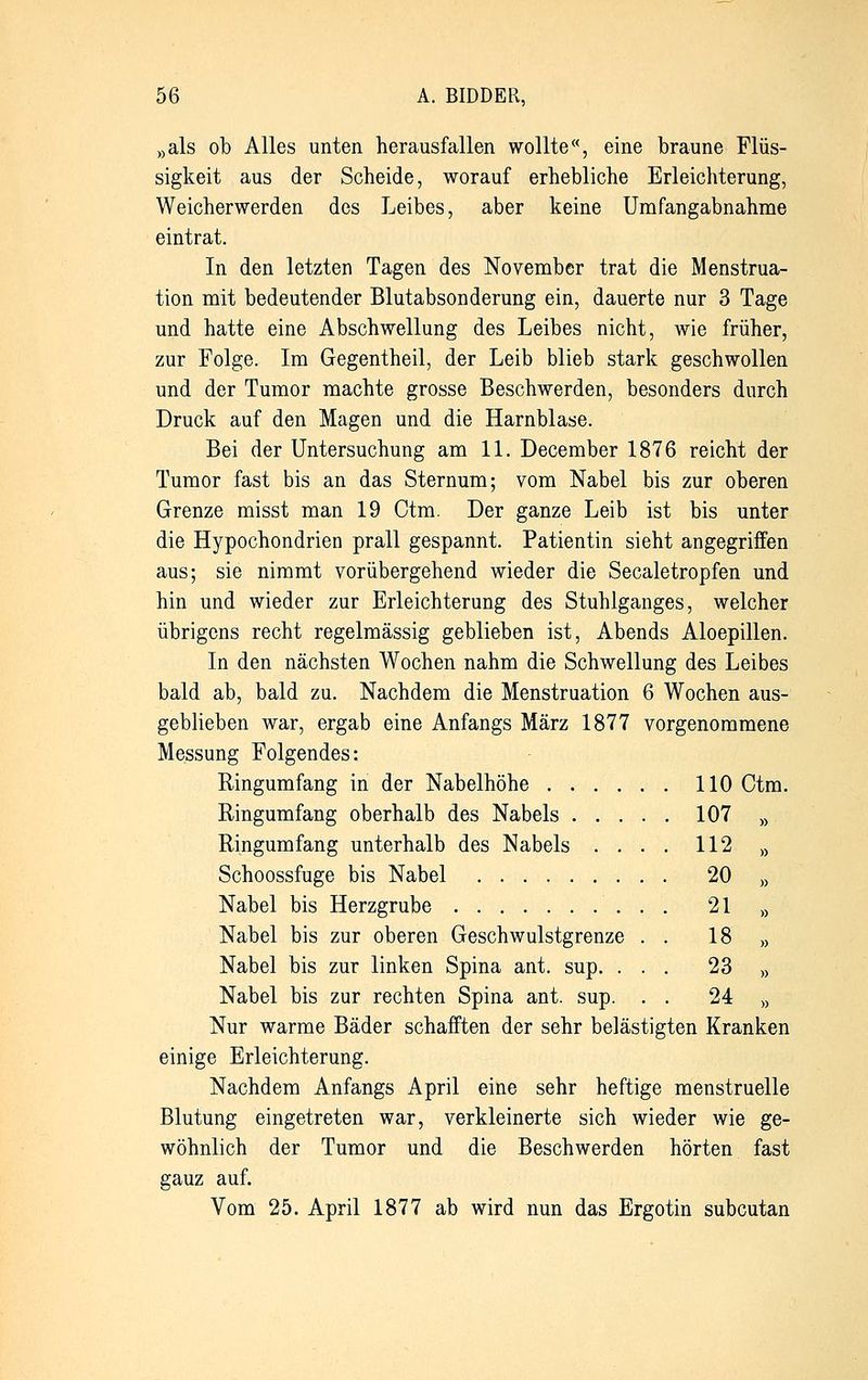 »als ob Alles unten herausfallen wollte«, eine braune Flüs- sigkeit aus der Scheide, worauf erhebliche Erleichterung, Weicherwerden des Leibes, aber keine Umfangabnahme eintrat. In den letzten Tagen des November trat die Menstrua- tion mit bedeutender Blutabsonderung ein, dauerte nur 3 Tage und hatte eine Abschwellung des Leibes nicht, wie früher, zur Folge. Im Gegentheil, der Leib blieb stark geschwollen und der Tumor machte grosse Beschwerden, besonders durch Druck auf den Magen und die Harnblase. Bei der Untersuchung am 11. December 1876 reicht der Tumor fast bis an das Sternum; vom Nabel bis zur oberen Grenze misst man 19 Otm. Der ganze Leib ist bis unter die Hypochondrien prall gespannt. Patientin sieht angegriffen aus; sie nimmt vorübergehend wieder die Seealetropfen und hin und wieder zur Erleichterung des Stuhlganges, welcher übrigens recht regelmässig geblieben ist, Abends Aloepillen. In den nächsten Wochen nahm die Schwellung des Leibes bald ab, bald zu. Nachdem die Menstruation 6 Wochen aus- geblieben war, ergab eine Anfangs März 1877 vorgenommene Messung Folgendes: Ringumfang in der Nabelhöhe 110 Ctm. Ringumfang oberhalb des Nabels 107 » Ringumfang unterhalb des Nabels .... 112 » Schoossfuge bis Nabel 20 » Nabel bis Herzgrube 21 „ Nabel bis zur oberen Geschwulstgrenze . . 18 » Nabel bis zur linken Spina ant. sup. ... 23 » Nabel bis zur rechten Spina ant. sup. . . 24 „ Nur warme Bäder schafften der sehr belästigten Kranken einige Erleichterung. Nachdem Anfangs April eine sehr heftige menstruelle Blutung eingetreten war, verkleinerte sich wieder wie ge- wöhnlich der Tumor und die Beschwerden hörten fast gauz auf. Vom 25. April 1877 ab wird nun das Ergotin subcutan