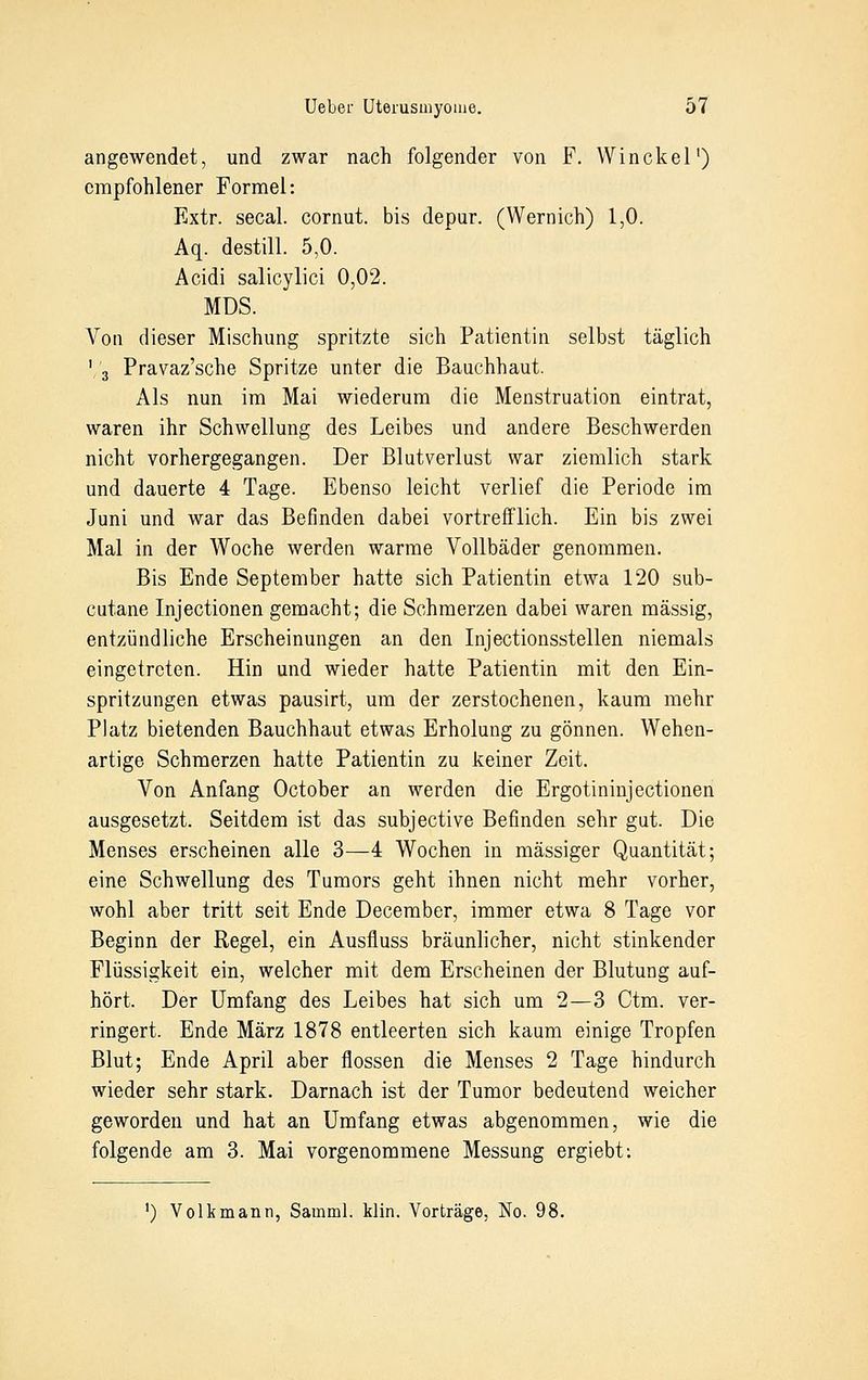 angewendet, und zwar nach folgender von F. Winckel1) empfohlener Formel: Extr. secal. cornut. bis depur. (Wernich) 1,0. Aq. destill. 5,0. Acidi salicylici 0,02. MDS. Von dieser Mischung spritzte sich Patientin selbst täglich 1 3 Pravaz'sche Spritze unter die Bauchhaut. Als nun im Mai wiederum die Menstruation eintrat, waren ihr Schwellung des Leibes und andere Beschwerden nicht vorhergegangen. Der Blutverlust war ziemlich stark und dauerte 4 Tage. Ebenso leicht verlief die Periode im Juni und war das Befinden dabei vortrefflich. Ein bis zwei Mal in der Woche werden warme Vollbäder genommen. Bis Ende September hatte sich Patientin etwa 120 sub- cutane Injectionen gemacht; die Schmerzen dabei waren massig, entzündliche Erscheinungen an den Injectionsstellen niemals eingetreten. Hin und wieder hatte Patientin mit den Ein- spritzungen etwas pausirt, um der zerstochenen, kaum mehr Platz bietenden Bauchhaut etwas Erholung zu gönnen. Wehen- artige Schmerzen hatte Patientin zu keiner Zeit. Von Anfang October an werden die Ergotininjectionen ausgesetzt. Seitdem ist das subjeetive Befinden sehr gut. Die Menses erscheinen alle 3—4 Wochen in massiger Quantität; eine Schwellung des Tumors geht ihnen nicht mehr vorher, wohl aber tritt seit Ende December, immer etwa 8 Tage vor Beginn der Regel, ein Ausfluss bräunlicher, nicht stinkender Flüssigkeit ein, welcher mit dem Erscheinen der Blutung auf- hört. Der Umfang des Leibes hat sich um 2—3 Ctm. ver- ringert. Ende März 1878 entleerten sich kaum einige Tropfen Blut; Ende April aber flössen die Menses 2 Tage hindurch wieder sehr stark. Darnach ist der Tumor bedeutend weicher geworden und hat an Umfang etwas abgenommen, wie die folgende am 3. Mai vorgenommene Messung ergiebt: ') Volkmann, Samml. klin. Vorträge, No. 98.