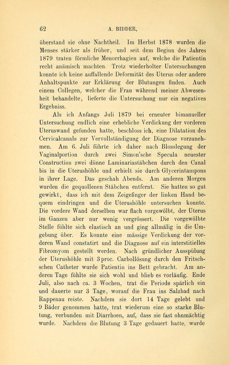 überstand sie ohne Nachtheil. Im Herbst 1878 wurden die Menses stärker als früher, und seit dem Beginn des Jahres 1879 traten förmliche Menorrhagien auf, welche die Patientin recht anämisch machten. Trotz wiederholter Untersuchungen konnte ich keine auffallende Deformität des Uterus oder andere Anhaltspunkte zur Erklärung der Blutungen finden. Auch einem Oollegen, welcher die Frau während meiner Abwesen- heit behandelte, lieferte die Untersuchung nur ein negatives Ergebniss. Als ich Anfangs Juli 1879 bei erneuter bimanueller Untersuchung endlich eine erhebliche Verdickung der vorderen Uteruswand gefunden hatte, beschloss ich, eine Dilatation des Cervicalcanals zur Vervollständigung der Diagnose vorzuneh- men. Am 6. Juli führte ich daher nach Blosslegung der Vaginalportion durch zwei Simon'sche Specula neuester Construction zwei dünne Laminariastäbchen durch den Canal bis in die Uterushöhle und erhielt sie durch Glycerintampons in ihrer Lage. Das geschah Abends. Am anderen Morgen wurden die gequollenen Stäbchen entfernt. Sie hatten so gut gewirkt, dass ich mit dem Zeigefinger der linken Hand be- quem eindringen und die Uterushöhle untersuchen konnte. Die vordere Wand derselben war flach vorgewölbt, der Uterus im Ganzen aber nur wenig vergrössert. Die vorgewölbte Stelle fühlte sich elastisch an und ging allmälig in die Um- gebung über. Es konnte eine massige Verdickung der vor- deren Wand constatirt und die Diagnose auf ein interstitielles Fibromyom gestellt werden. Nach gründlicher Ausspülung der Uterushöhle mit 3proc. Carbollösung durch den Fritsch- schen Catheter wurde Patientin ins Bett gebracht. Am an- deren Tage fühlte sie sich wohl und blieb es vorläufig. Ende Juli, also nach ca. 3 Wochen, trat die Periode spärlich ein und dauerte nur 3 Tage, worauf die Frau ins Salzbad nach Rappenau reiste. Nachdem sie dort 14 Tage gelebt und 9 Bäder genommen hatte, trat wiederum eine so starke Blu- tung, verbunden mit Diarrhoen, auf, dass sie fast ohnmächtig wurde. Nachdem die Blutung 3 Tage gedauert hatte, wurde