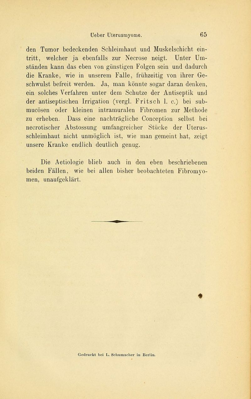 den Tumor bedeckenden Schleimhaut und Muskelschicht ein- tritt, welcher ja ebenfalls zur Necrose neigt. Unter Um- ständen kann das eben von günstigen Folgen sein und dadurch die Kranke, wie in unserem Falle, frühzeitig von ihrer Ge- schwulst befreit werden. Ja, man könnte sogar daran denken, ein solches Verfahren unter dem Schutze der Antiseptik und der antiseptischen Irrigation (vergl. Fritsch 1. c.) bei sub- mucösen oder kleinen intramuralen Fibromen zur Methode zu erheben. Dass eine nachträgliche Conception selbst bei necrotischer Abstossung umfangreicher Stücke der Uterus- schleimhaut nicht unmöglich ist, wie man gemeint hat, zeigt unsere Kranke endlich deutlich genug. Die Aetiologie blieb auch in den eben beschriebenen beiden Fällen, wie bei allen bisher beobachteten Fibromyo- men, unaufgeklärt. Gedruckt bei L. Schumacher in Berlin.