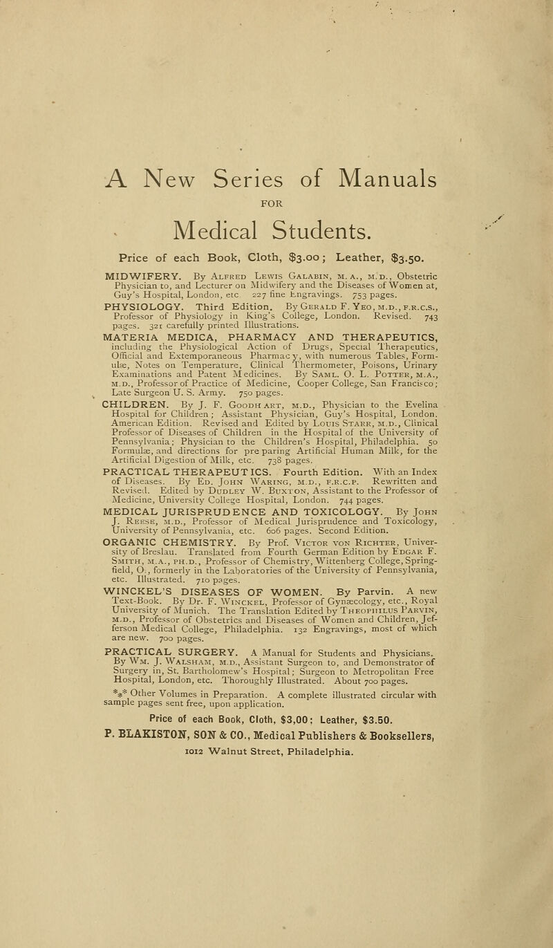 A New Series of Manuals FOR Medical Students. Price of each Book, Cloth, $3.00; Leather, $3.50. MIDWIFERY. By Alfred Lewis Galabin, m. a., m.d., Obstetric Physician to, and Lecturer on Midwifery and the Diseases ofWomen at, Guy's Hospital, London, etc 227 fine Lngravings. 753 pages. PHYSIOLOGY. Third Edition. By Gerald F. Yeo, m.d., f.r.c.s.. Professor of Ptiysiology in King's College, London. Revised. 743 pages. 321 carefully printed Illustrations. MATERIA MEDICA, PHARMACY AND THERAPEUTICS, including the Physiological Action of Drugs, Special Therapeutics, Official and Extemporaneous Pharmacy, with numerous Tables, Form- ula;, Notes on Temperature, Clinical Thermometer, Poisons, Urinary E.xaminations and Patent Medicines. By Saml. O. L. Potter, m.a., M.D., Professor of Practice of Medicine, Cooper College, San Francisco; Late Surgeon U. S. Army. 750 pages. CHILDREN. By J. F. Goodhart, m.d., Physician to the Evelina Hospital for Children; Assistant Physician, Guy's Hospital, London. American Edition. Revised and Edited by Louis Stakr, m.d., Clinical Professor of Diseases of Children in the Hospital of the University of Pennsylvania; Physician to the Children's Hospital, Philadelphia. 50 Formulae, and directions for preparing Artificial Human Milk, for the Artificial Digestion of Milk, etc. 738 pages. PRACTICAL THERAPEUTICS. Fourth Edition. With an Index of Diseases. By Ed. John Waring, m.d., f.r.c.p. Rewritten and Reviseil. Edited by Dudley W. Buxton, Assistant to the Professor of Medicine, University College Hospital, London. 744 pages. MEDICAL JURISPRUDENCE AND TOXICOLOGY. By John J. Reese, m.d.. Professor of Medical Jurisprudence and Toxicology, University of Pennsylvania, etc. 606 pages. Second Edition. ORGANIC CHEMISTRY. By Prof. Victor von Richter, Univer- sity of Breslau. Translated from Fourth German Edition by Edgar F. Smith, m.a., ph.d.. Professor of Chemistry, Wittenberg College, Spring- field, O., formerly in the Laboratories of the University of Pennsylvania, etc. Illustrated. 710 pages. WINCKEL'S DISEASES OF WOMEN. By Parvin. A new Text-Book. By Dr. F. Winckel, Professor of Gynjecology, etc.. Royal University of Munich. The Translation Edited by Theophilus Parvin, m.d.. Professor of Obstetrics and Diseases of Women and Children, Jef- ferson Medical College, Philadelphia. 132 Engravings, most of which are new. 700 pages. PRACTICAL SURGERY. A Manual for Students and Physicians. By Wm. J. Walsham, m.d., Assistant Surgeon to, and Demonstrator of Surgery in, St. Bartholomew's Hospital; Surgeon to Metropolitan Free Hospital, London, etc. Thoroughly Illustrated. About 700 pages. **•* Other Volumes in Preparation. A complete illustrated circular with sample pages sent free, upon application. Price of each Book, Cloth, $3,00; Leather, $3.50. P. BLAKISTON, SON & CO., Medical Pixblisliers & Booksellers, IOI2 Walnut Street, Philadelphia.