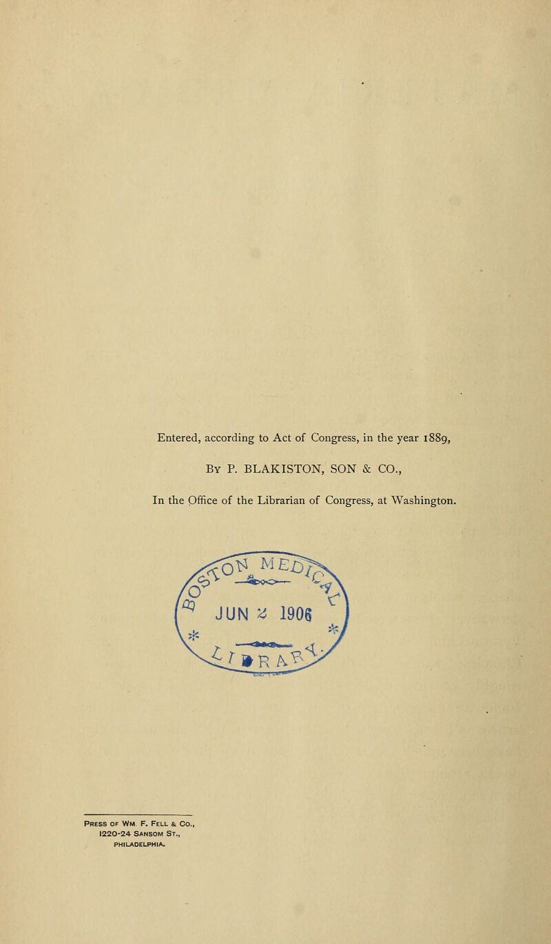 Entered, according to Act of Congress, in the year 1889, By p. BLAKISTON, SON & CO., In the Office of the Librarian of Congress, at Washington. Press of Wm F. Fell &. Co., 1220-24 SANSOM St., PHILADELPHIA.