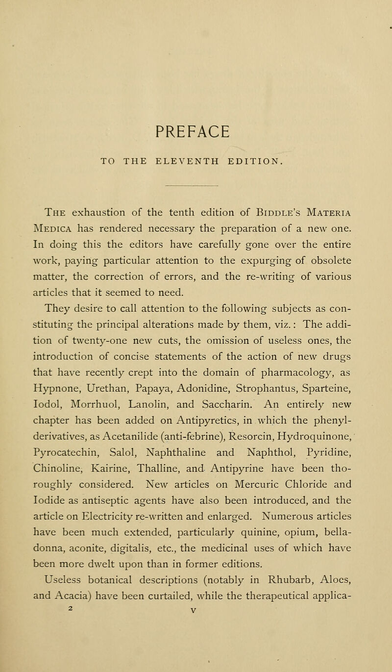 TO THE ELEVENTH EDITION, The exhaustion of the tenth edition of Biddle's Materia IMedica has rendered necessary the preparation of a new one. In doing this the editors have carefully gone over the entire work, paying particular attention to the expurging of obsolete matter, the correction of errors, and the re-writing of various articles that it seemed to need. They desire to call attention to the following subjects as con- stituting the principal alterations made by them, viz.: The addi- tion of twenty-one new cuts, the omission of useless ones, the introduction of concise statements of the action of new drugs that have recently crept into the domain of pharmacology, as Hypnone, Urethan, Papaya, Adonidine, Strophantus, Sparteine, lodol, Morrhuol, Lanolin, and Saccharin. An entirely new chapter has been added on Antipyretics, in which the phenyl- derivatives, as Acetanilide (anti-febrine), Resorcin, Hydroquinone,' Pyrocatechin, Salol, Naphthaline and Naphthol, Pyridine, Chinoline, Kairine, Thalline, and Antipyrine have been tho- roughly considered. New articles on Mercuric Chloride and Iodide as antiseptic agents have also been introduced, and the article on Electricity re-written and enlarged. Numerous articles have been much extended, particularly quinine, opium, bella- donna, aconite, digitalis, etc., the medicinal uses of which have been more dwelt upon than in former editions. Useless botanical descriptions (notably in Rhubarb, Aloes, and Acacia) have been curtailed, while the therapeutical applica-