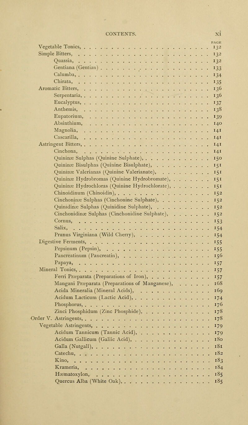 PAGE Vegetable Tonics, 132 Simple Bitters, 132 Quassia, 132 Gentiana (Gentian) 133 Calumba, 134 Chirata, 135 Aromatic Bitters, 136 Serpentaria, , 136 Eucalyptus, 137 Anthemis, 138 Eupatorium, 139 Absinthium, 140 Magnolia, 141 Cascarilla, 141 Astringent Bitters, 141 Cinchona, 141 Quininse Sulphas (Quinine Sulphate), 150 Quininse Bisulphas (Quinine Bisulphate), 151 Quininse Valerianas (Quinine Valerianate), 151 Quininse Hydrobromas (Quinine Hydrobromate), 151 Quininse Hydrochloras (Quinine Hydrochlorate), 151 Chinoidinum (Chinoidin), 152 Cinchoninse Sulphas (Cinchonine Sulphate), 152 Quinidin£e Sulphas (Quinidine Sulphate), 152 Cinchonidinae Sulphas (Cinchonidine Sulphate), 152 Cornus, 153 Salix, 154 Prunus Virginiana (Wild Cherry), 154 Digestive Ferments, 155 Pepsinum (Pepsin), 155 Pancreatinum (Pancreatin), 156 Papaya, 157 Mineral Tonics, 157 Ferri Prseparata (Preparations of Iron), , 157 Mangani Praeparata (Preparations of Manganese), 168 Acida Mineralia (Mineral Acids), 169 Acidum Lacticum (Lactic Acid), 174 Phosphorus, 176 Zinci Phosphidum (Zinc Phosphide), 178 Order V. Astringents, 178 Vegetable Astringents, 179 Acidum Tannicum (Tannic Acid), 179 Acidum Gallicum (Gallic Acid), 180 Galla (Nutgall), 181 Catechu, 182 Kino, 183 Krameria, 184 Hasmatoxylon, 185 Quercus Alba (White Oak), 185