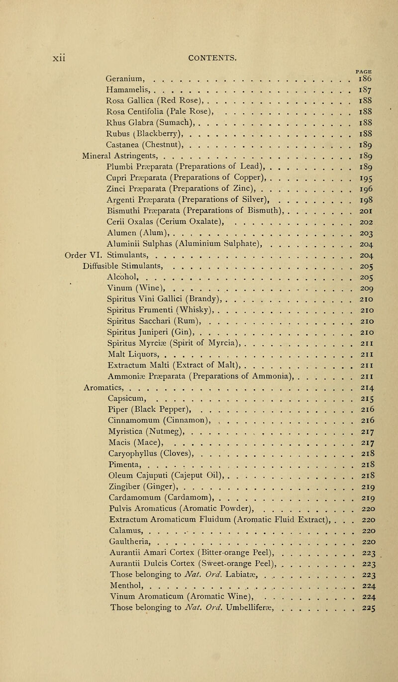 PAGK Geranium, i86 Hamamelis, 187 Rosa Gallica (Red Rose), Rosa Centifolia (Pale Rose), Rhus Glabra (Sumach), Rubus (Blackberry), Castanea (Chestnut), Mineral Astringents, , Plumbi Praeparata (Preparations of Lead), , Cupri Prseparata (Preparations of Copper), 195 Zinci Praeparata (Preparations of Zinc), 196 Argenti Prseparata (Preparations of Silver), Bismuthi Prseparata (Preparations of Bismuth), 20I Cerii Oxalas (Cerium Oxalate), 202 Alumen (Alum), 203 Aluminii Sulphas (Aluminium Sulphate), 204 Order VI. Stimulants, 204 Diffusible Stimulants, 205 Alcohol, 205 Vinum (Wine), 209 Spiritus Vini Gallici (Brandy), 210 Spvritus Frumenti (Whisky), 210 Spiritus Sacchari (Rum) 210 Spiritus Juniperi (Gin), 210 Spiritus Myrcias (Spirit of Myrcia), 211 Malt Liquors, 211 Extractum Malti (Extract of Malt) 211 Ammoniae Prseparata (Preparations of Ammonia), 211 Aromatics, 214 Capsicum, 215 Piper (Black Pepper), 216 Cinnamomum (Cinnamon), , , , 216 Myristica (Nutmeg), 217 Macis (Mace), 217 Caryophyllus (Cloves), 218 Pimenta, 218 Oleum Cajuputi (Cajeput Oil), 218 Zingiber (Ginger), 219 Cardamomum (Cardamom), 219 Pulvis Aromaticus (Aromatic Povi'der), 220 Extractum Aromaticum Fluidum (Aromatic Fluid Extract), . . . 220 Calamus, 220 Gaultheria, 220 Aurantii Amari Cortex (Bitter-orange Peel), 223 Aurantii Dulcis Cortex (Sweet-orange Peel), 223 Those belonging to iVa/. Ord. Labiatas, 223 Menthol, 224 Vinum Aromaticum (Aromatic Wine), 224 Those belonging to JVai. Ord. Umbelliferas, 225