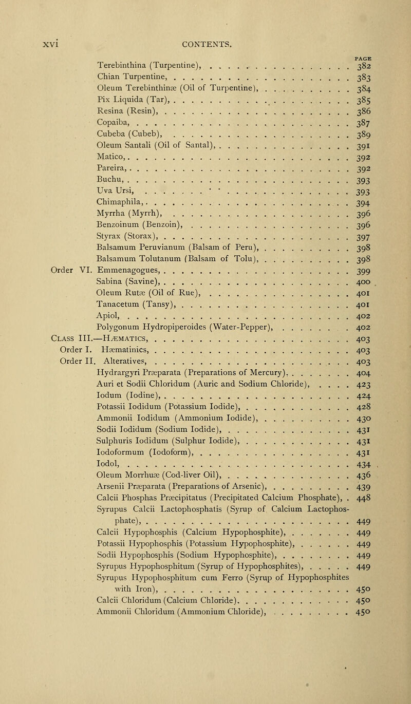 PAGE Terebinthina (Turpentine), 382 Chian Turpentine, 383 Oleum Terebinthinje (Oil of Turpentine), 384 Pix Liquida (Tar), 385 Resina (Resin), 386 Copaiba, 387 Cubeba (Cubeb), 389 Oleum Santali (Oil of Santal), 391 Matico, 392 Pareira, 392 Buchu, 393 Uva Ursi, • • 393 Chimaphila, 394 Myrrha (Myrrh), 396 Benzoinum (Benzoin), 396 Styrax (Storax), 397 Balsamum Peruvianum (Balsam of Peru), 398 Balsamum Tolutanum (Balsam of Tolu), 398 Order VI. Emmenagogues, 399 Sabina (Savine), 400 Oleum Rutpe (Oil of Rue), 401 Tanacetum (Tansy), 401 Apiol, 402 Polygonum Hydropiperoides (Water-Pepper), 402 Class III.—Hematics, 403 Order I. Haematinics, 403 Order II. Alteratives, 403 Hydrargyri Prseparata (Preparations of Mercury), 404 Auri et Sodii Chloridum (Auric and Sodium Chloride), .... 423 lodum (Iodine), 424 Potassii lodidum (Potassium Iodide), 428 Ammonii lodidum (Ammonium Iodide), 430 Sodii lodidum (Sodium Iodide), 431 Sulphuris lodidum (Sulphur Iodide), 431 lodoformum (Iodoform), 431 lodol, 434 Oleum Morrhu3e (Cod-liver Oil), 436 Arsenii Prseparata (Preparations of Arsenic), 439 Calcii Phosphas PrEecipitatus (Precipitated Calcium Phosphate), . 448 Syrupus Calcii Lactophosphatis (Syrup of Calcium Lactophos- phate), 449 Calcii Hypophosphis (Calcium Hypophosphite), 449 Potassii Hypophosphis (Potassium Hypophosphite), 449 Sodii Hypophosphis (Sodium Hypophosphite), 449 Syrupus Hypophosphitum (Syrup of Hypophosphites), 449 Syrupus Hypophosphitum cum Ferro (Syrup of Hypophosphites with Iron), 450 Calcii Chloridum (Calcium Chloride) 450 Ammonii Chloridum (Ammonium Chloride), 450