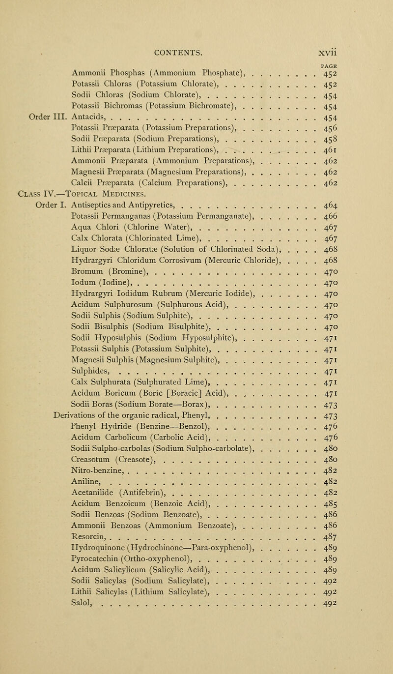 PAGE Ammonii Phosphas (Ainmonium Phosphate), 452 Potassii Chloras (Potassium Chlorate), 452 Sodii Chloras (Sodium Chlorate), 454 Potassii Bichromas (Potassium Bichromate), 454 Order III. Antacids, 454 Potassii Prteparata (Potassium Preparations), 456 Sodii Prceparata (Sodium Preparations), 458 Lithii Prseparata (Lithium Preparations), 461 Ammonii Prceparata (Ammonium Preparations), 462 Magnesii Prceparata (Magnesium Preparations), 462 Calcii Prceparata (Calcium Preparations), 462 Class IV.—Topical Medicines. Order I. Antiseptics and Antipyretics, 464 Potassii Permanganas (Potassium Permanganate), 466 Aqua Chlori (Chlorine Water), 467 Calx Chlorata (Chlorinated Lime), 467 Liquor Sodce Chlorates (Solution of Chlorinated Soda), .... 468 Hydrargyri Chloridum Corrosivum (Mercuric Chloride), .... 468 Bromum (Bromine), 470 ledum (Iodine), 470 Hydrargyri lodidum Rubrum (Mercuric Iodide), 470 Acidum Sulphurosum (Sulphiurous Acid), 470 Sodii Sulphis (Sodium Sulphite), 470 Sodii Bisulphis (Sodium Bisulphite), 470 Sodii Hyposulphis (Sodium Hyposulphite), 471 Potassii Sulphis (Potassium Sulphite), 471 Magnesii Sulphis (Magnesium Sulphite), 471 Sulphides, 471 Calx Sulphurata (Sulphurated Lime), 471 Acidum Boricum (Boric [Boracic] Acid), 471 Sodii Boras (Sodium Borate—Borax) 473 Derivations of the organic radical, Phenyl, 473 Phenyl Hydride (Benzine—Benzol), 476 Acidum Carbolicum (Carbolic Acid), 476 Sodii Sulpho-carbolas (Sodium Sulpho-carbolate), 480 Creasotum (Creasote), 480 Nitro-benzine, 482 Aniline, 482 Acetanilide (Antifebrin), 482 Acidum Benzoicum (Benzoic Acid), 485 Sodii Benzoas (Sodium Benzoate), 486 Ammonii Benzoas (Ammonium Benzoate), 486 Resorcin, 487 Hydroquinone (Hydrochinone—Para-oxyphenol), 489 Pyrocatechin (Ortho-oxyphenol), 489 Acidum Salicylicum (Salicyhc Acid), 489 Sodii Sahcylas (Sodium Salicylate), 492 Lithii Salicylas (Lithium Salicylate), 492 Salol, 492